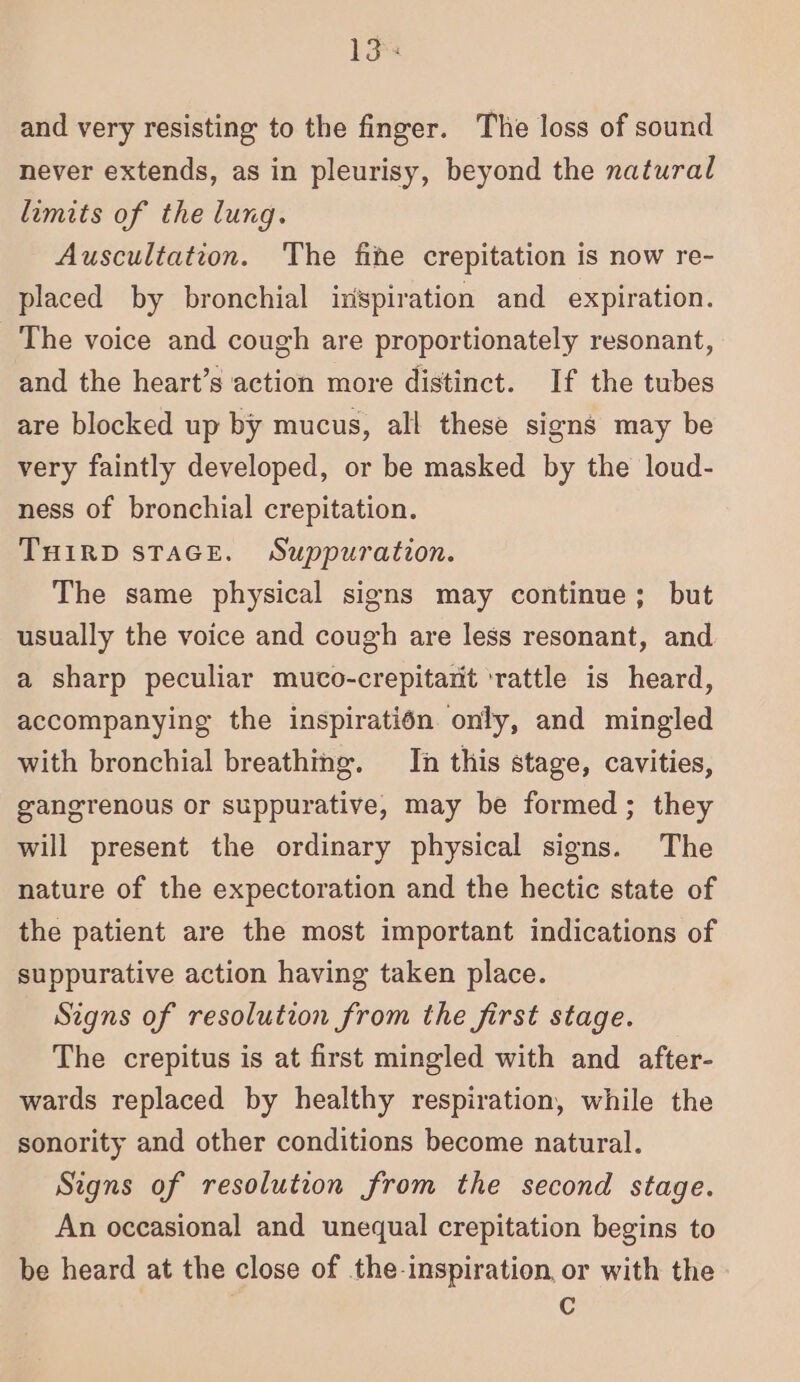 13s and very resisting to the finger. The loss of sound never extends, as in pleurisy, beyond the natural limits of the lung. Auscultation. The fine crepitation is now re- placed by bronchial irispiration and expiration. The voice and cough are proportionately resonant, and the heart’s action more distinct. If the tubes are blocked up by mucus, all these signs may be very faintly developed, or be masked by the loud- ness of bronchial crepitation. TuHirp staGe. Suppuration. The same physical signs may continue; but usually the voice and cough are less resonant, and a sharp peculiar muco-crepitarit ‘rattle is heard, accompanying the inspiratién only, and mingled with bronchial breathing. In this stage, cavities, gangrenous or suppurative, may be formed; they will present the ordinary physical signs. The nature of the expectoration and the hectic state of the patient are the most important indications of suppurative action having taken place. Signs of resolution from the first stage. The crepitus is at first mingled with and after- wards replaced by healthy respiration, while the sonority and other conditions become natural. Signs of resolution from the second stage. An occasional and unequal crepitation begins to be heard at the close of the-inspiration, or with the C