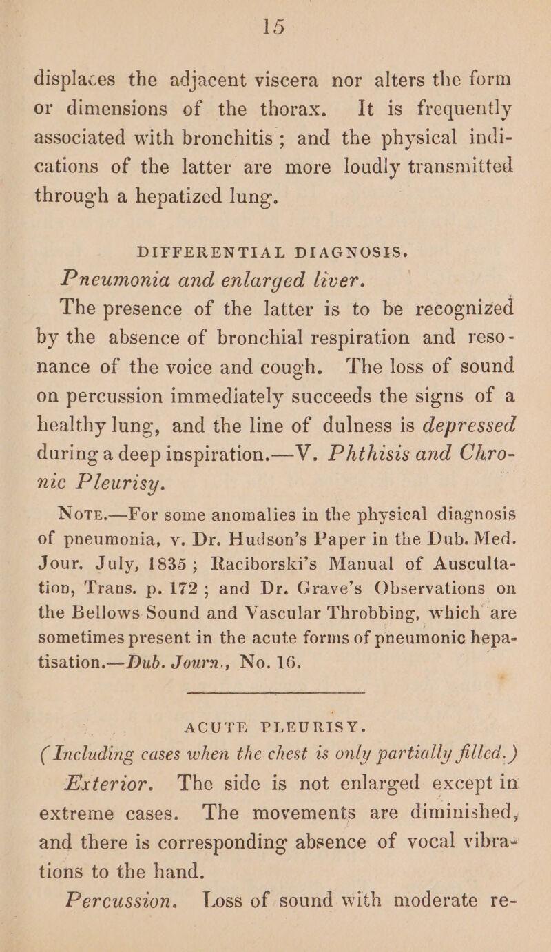 displaces the adjacent viscera nor alters the form or dimensions of the thorax. It is frequently associated with bronchitis ; and the physical indi- cations of the latter are more loudly transmitted through a hepatized lung. DIFFERENTIAL DIAGNOSIS. Pneumonia and enlarged liver. The presence of the latter is to be recognized by the absence of bronchial respiration and reso- nance of the voice and cough. The loss of sound on percussion immediately succeeds the signs of a healthy lung, and the line of dulness is depressed during a deep inspiration.—V. Phthisis and Chro- nic Pleurisy. 3 Notr.—For some anomalies in the physical diagnosis of pneumonia, v. Dr. Hudson’s Paper in the Dub. Med. Jour. July, 1835; Raciborski’s Manual of Ausculta- tion, Trans. p. 172; and Dr. Grave’s Observations on the Bellows. Sound and Vascular Throbbing, which are sometimes present in the acute forms of pneumonic hepa- tisation.— Dub. Journ., No. 16. ; ACUTE PLEURISY. (Including cases when the chest is only partially filled. ) Exterior. The side is not enlarged except in extreme cases. The movements are diminished, and there is corresponding absence of vocal vibra- tions to the hand. Percussion. Loss of sound with moderate re-