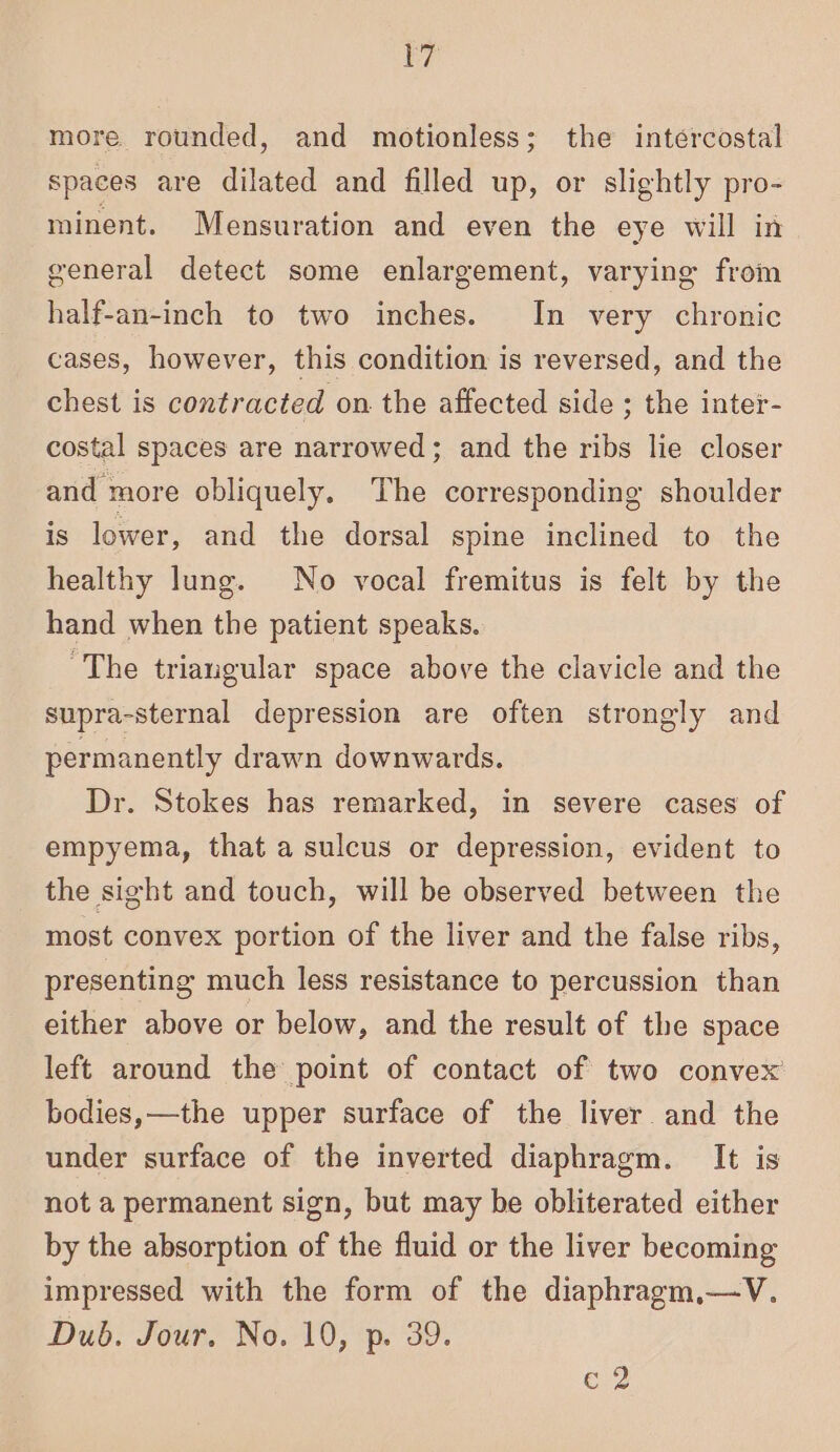 F7 more rounded, and motionless; the intercostal spaces are dilated and filled up, or slightly pro- minent. Mensuration and even the eye will in general detect some enlargement, varying from half-an-inch to two inches. In very chronic cases, however, this condition is reversed, and the chest is contracted on. the affected side ; the inter- costal spaces are narrowed; and the ribs lie closer and more obliquely. The corresponding shoulder is lower, and the dorsal spine inclined to the healthy lung. No vocal fremitus is felt by the hand when the patient speaks. ‘The triangular space above the clavicle and the supra-sternal depression are often strongly and permanently drawn downwards. Dr. Stokes has remarked, in severe cases of empyema, that a sulcus or depression, evident to the sight and touch, will be observed between the most convex portion of the liver and the false ribs, presenting much less resistance to percussion than either above or below, and the result of the space left around the point of contact of two convex’ bodies,—the upper surface of the liver and the under surface of the inverted diaphragm. It is not a permanent sign, but may be obliterated either by the absorption of the fluid or the liver becoming impressed with the form of the diaphragm,—V. Dub. Jour. No. 10, p. 39. e2