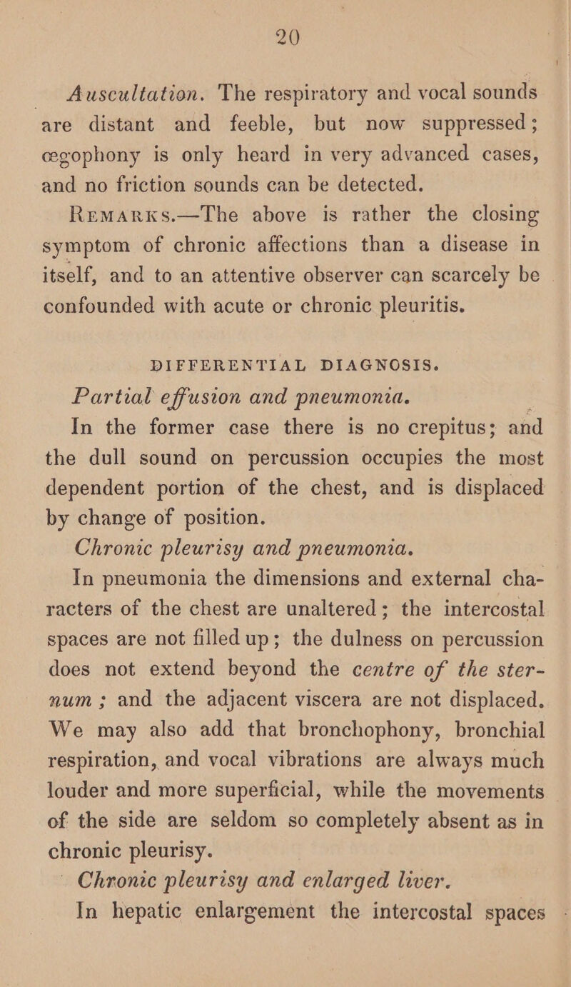 _ Auscultation. The respiratory and vocal sounds are distant and feeble, but now suppressed ; cegophony is only heard in very advanced cases, and no friction sounds can be detected. Remarxks.—The above is rather the closing symptom of chronic affections than a disease in itself, and to an attentive observer can scarcely be confounded with acute or chronic pleuritis. DIFFERENTIAL DIAGNOSIS. Partial effusion and pneumonia. In the former case there is no crepitus; and the dull sound on percussion occupies the most dependent portion of the chest, and is displaced by change of position. Chronic pleurisy and pneumonia. In pneumonia the dimensions and external cha- racters of the chest are unaltered; the intercostal spaces are not filled up; the dulness on percussion does not extend beyond the centre of the ster- num ; and the adjacent viscera are not displaced. We may also add that bronchophony, bronchial respiration, and vocal vibrations are always much louder and more superficial, while the movements of the side are seldom so completely absent as in chronic pleurisy. — Chronic pleurisy and enlarged liver. In hepatic enlargement the intercostal spaces