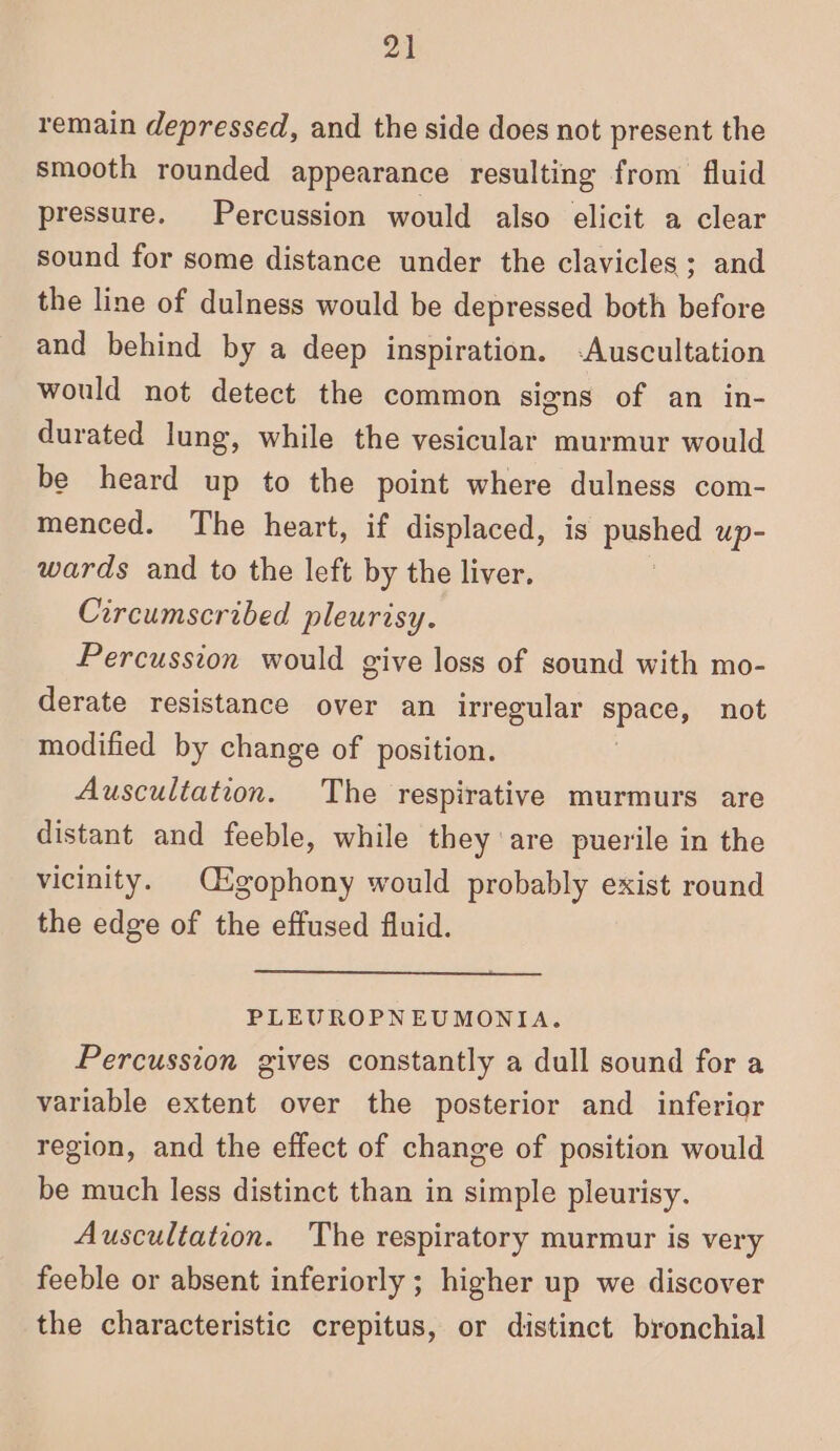 remain depressed, and the side does not present the smooth rounded appearance resulting from fluid pressure. Percussion would also elicit a clear sound for some distance under the clavicles; and the line of dulness would be depressed both before and behind by a deep inspiration. -Auscultation would not detect the common signs of an in- durated lung, while the vesicular murmur would be heard up to the point where dulness com- menced. The heart, if displaced, is pbeher up- wards and to the left by the liver. Circumscribed pleurisy. Percussion would give loss of sound with mo- derate resistance over an irregular ee not modified by change of position. Auscultation. The respirative murmurs are distant and feeble, while they are puerile in the vicinity. Cgophony would probably exist round the edge of the effused fluid. PLEUROPNEUMONIA. Percussion gives constantly a dull sound for a variable extent over the posterior and inferior region, and the effect of change of position would be much less distinct than in simple pleurisy. Auscultation. The respiratory murmur is very feeble or absent inferiorly ; higher up we discover the characteristic crepitus, or distinct bronchial