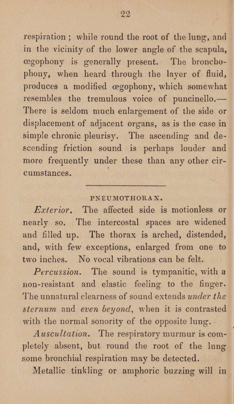 respiration ; while round the root of the lung, and in the vicinity of the lower angle of the scapula, cegophony is generally present. The broncho- phony, when heard through the layer of fluid, produces a modified cegophony, which somewhat resembles the tremulous voice of puncinello.— There is seldom much enlargement of the side or displacement of adjacent organs, as is the case in simple chronic pleurisy. The ascending and de- scending friction sound is perhaps louder and more frequently under these than any other cir- cumstances. PNEUMOTHORAX. Exterior, The affected side is motionless or nearly so. The intercostal spaces are widened and filled up. The thorax is arched, distended, and, with few exceptions, enlarged from one to two inches. No vocal vibrations can be felt. Percussion. The sound is tympanitic, with a non-resistant and elastic feeling to the finger. The unnatural clearness of sound extends under the sternum and even beyond, when it is contrasted with the normal sonority of the opposite lung. © Auscultation. The respiratory murmur is com- pletely absent, but round the root of the lung some bronchial respiration may be detected. 4