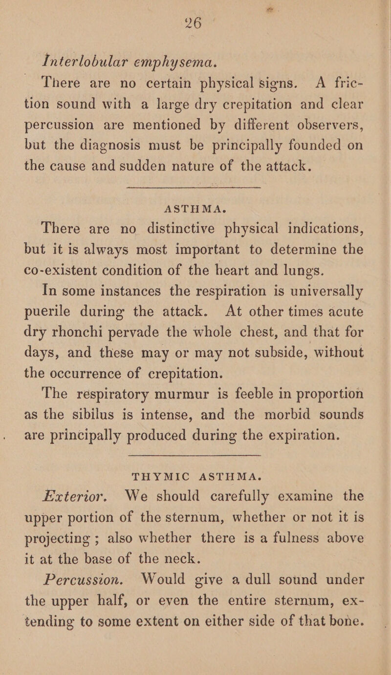 Interlobular emphysema. There are no certain physical signs. A fric- tion sound with a large dry crepitation and clear percussion are mentioned by different observers, but the diagnosis must be principally founded on the cause and sudden nature of the attack. ASTHMA. There are no distinctive physical indications, but it is always most important to determine the co-existent condition of the heart and lungs. In some instances the respiration is universally puerile during the attack. At other times acute dry rhonchi pervade the whole chest, and that for days, and these may or may not subside, without the occurrence of crepitation. The respiratory murmur is feeble in proportion as the sibilus is intense, and the morbid sounds are principally produced during the expiration. THYMIC ASTHMA. Exterior. We should carefully examine the upper portion of the sternum, whether or not it is projecting ; also whether there is a fulness above it at the base of the neck. Percussion. Would give a dull sound under the upper half, or even the entire sternum, ex- tending to some extent on either side of that bone.