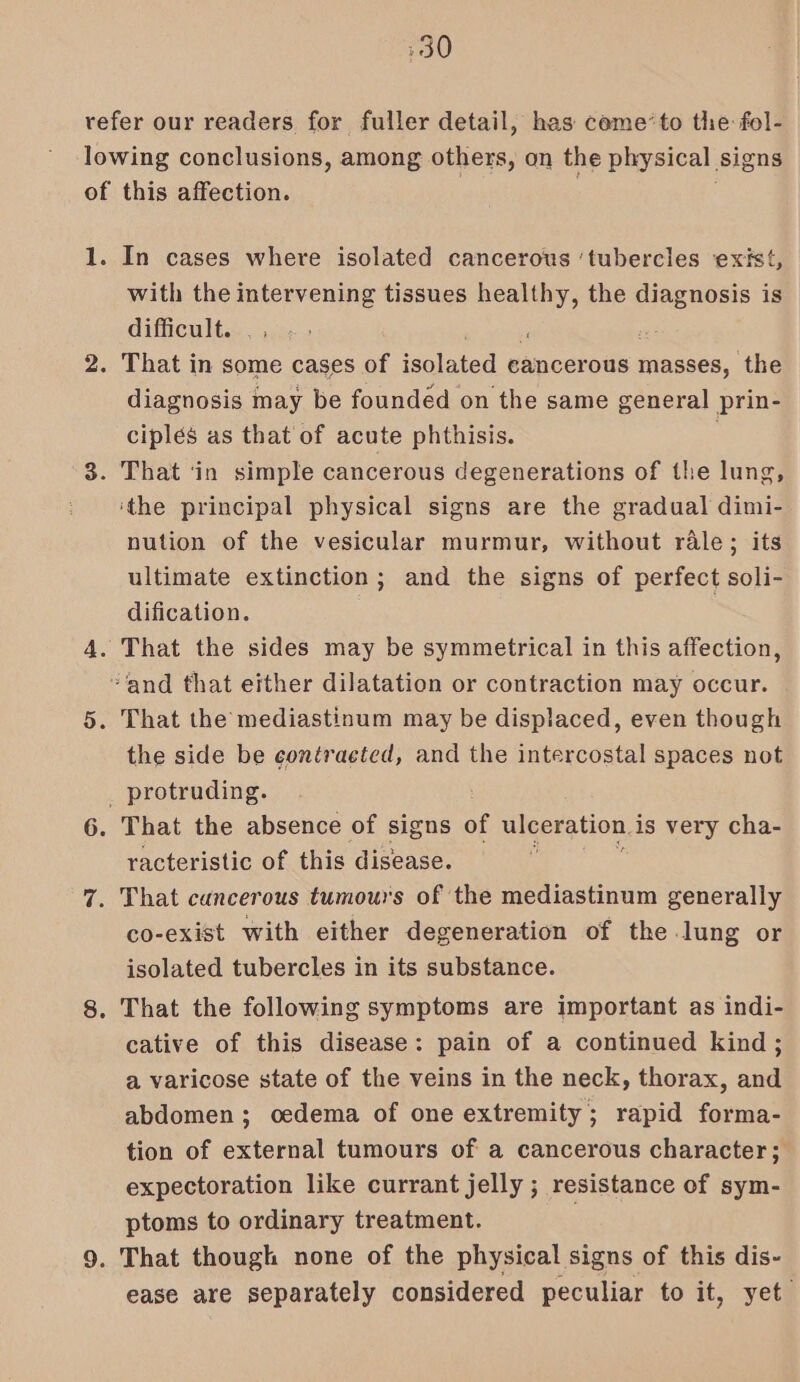 refer our readers for fuller detail, has ceme’to the: fol- lowing conclusions, among others, on the physical signs of this affection. 1. In cases where isolated cancerous ‘tubercles exist, with the intervening tissues ee the oe is difficult. . , : 2. That in some cases of isclaied cancerous masses, the diagnosis may be founded on the same general prin- ciplés as that of acute phthisis. 3. That ‘in simple cancerous degenerations of the lung, ‘the principal physical signs are the gradual dimi- nution of the vesicular murmur, without rale; its ultimate extinction; and the signs of perfect soli- dification. 4. That the sides may be symmetrical in this affection, “and that either dilatation or contraction may occur. 5. That the mediastinum may be displaced, even though the side be contracted, and the intercostal spaces not _ protruding. 6. That the absence of signs of ulceration. i is very cha- racteristic of this disease. 7. That cancerous tumours of the mediastinum generally co-exist with either degeneration of the lung or isolated tubercles in its substance. 8. That the following symptoms are important as indi- cative of this disease: pain of a continued kind; a varicose state of the veins in the neck, thorax, and abdomen; oedema of one extremity; rapid forma- tion of external tumours of a cancerous character; expectoration like currant jelly ; resistance of sym- ptoms to ordinary treatment. 9. That though none of the physical signs of this dis- ease are separately considered peculiar to it, yet