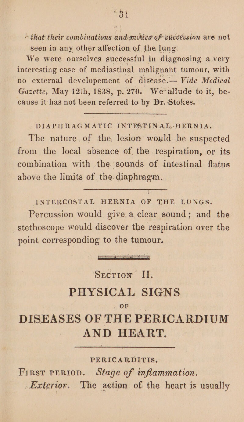 “31 that their combinations andsmoties of succession are not seen in any other affection of the lung. We were ourselves successful in diagnosing a very interesting case of mediastinal malignant tumour, with no external developement of disease.— Vide Medical Gazette, May 12th, 1838, p. 270. We*allude to it, be- cause it has not been referred to by Dr. Stokes. DIAPHRAGMATIC INTESTINAL. HERNIA. The nature of the, lesion wonld be suspected from the local absence of the respiration, or its combination with the sounds of intestinal flatus above the limits of the diaphragm. INTERCOSTAL HERNIA OF THE LUNGS. Percussion would give.a clear sound; and the stethoscope would discover the respiration over the point corresponding to the tumour. Section II. PHYSICAL SIGNS OF DISEASES OF THE PERICARDIUM AND HEART. PERICARDITIS. First PERIoD. Stage of inflammation. _Exterior. The action of the heart is usually