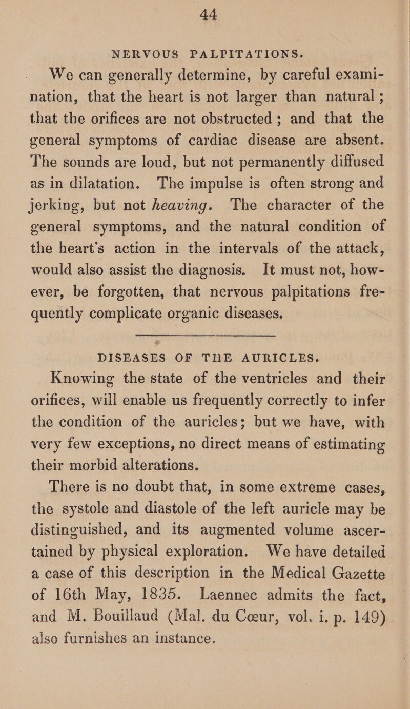 4a NERVOUS PALPITATIONS. We can generally determine, by careful exami- nation, that the heart is not larger than natural ; that the orifices are not obstructed ; and that the general symptoms of cardiac disease are absent. The sounds are loud, but not permanently diffused as in dilatation. The impulse is often strong and jerking, but not heaving. The character of the general symptoms, and the natural condition of the heart’s action in the intervals of the attack, would also assist the diagnosis. It must not, how- ever, be forgotten, that nervous palpitations fre- quently complicate organic diseases. DISEASES OF THE AURICLES. Knowing the state of the ventricles and their orifices, will enable us frequently correctly to infer the condition of the auricles; but we have, with very few exceptions, no direct means of estimating their morbid alterations. There is no doubt that, in some extreme cases, the systole and diastole of the left auricle may be distinguished, and its augmented volume ascer- tained by physical exploration. We have detailed a case of this description in the Medical Gazette of 16th May, 1835. lLaennec admits the fact, and M. Bouillaud (Mal. du Coeur, vol. i. p. 149) also furnishes an instance.