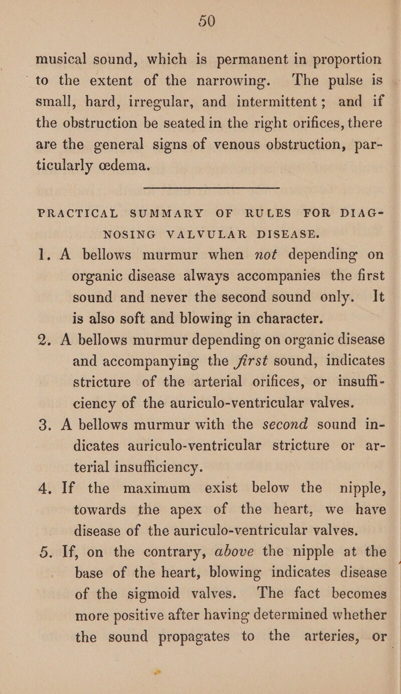 musical sound, which is permanent in proportion to the extent of the narrowing. The pulse is small, hard, irregular, and intermittent; and if the obstruction be seated in the right orifices, there are the general signs of venous obstruction, par- ticularly cedema. PRACTICAL SUMMARY OF RULES FOR DIAG- NOSING VALVULAR DISEASE. 1, A bellows murmur when nof depending on organic disease always accompanies the first sound and never the second sound only. It is also soft and blowing in character. 2. A bellows murmur depending on organic disease and accompanying the first sound, indicates stricture of the arterial orifices, or insuffi- ciency of the auriculo-ventricular valves. 3. A bellows murmur with the second sound in- dicates auriculo-ventricular stricture or ar- terial insufficiency. 4, If the maximum exist below the nipple, towards the apex of the heart, we have disease of the auriculo-ventricular valves. 5. If, on the contrary, above the nipple at the base of the heart, blowing indicates disease of the sigmoid valves. The fact becomes more positive after having determined whether the sound propagates to the arteries, or