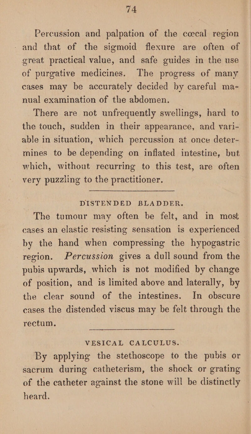 Percussion and palpation of the ccecal region - and that of the sigmoid flexure are often of great practical value, and safe guides in the use of purgative medicines. The progress of many cases may be accurately decided by careful ma- nual examination of the abdomen. There are not unfrequently swellings, hard to the touch, sudden in their appearance, and vari- able in situation, which percussion at once deter- mines to be depending on inflated intestine, but which, without recurring to this test, are often very puzzling to the practitioner. DISTENDED BLADDER. The tumour may often be felt, and in most cases an elastic resisting sensation is experienced by the hand when compressing the hypogastric region. Percussion gives a dull sound from the pubis upwards, which is not modified by change of position, and is limited above and laterally, by the clear sound of the intestines. In obscure cases the distended viscus may be felt through the rectum, VESICAL CALCULUS. By applying the stethoscope to the pubis or sacrum during catheterism, the shock or grating of the catheter against the stone will be distinctly heard.