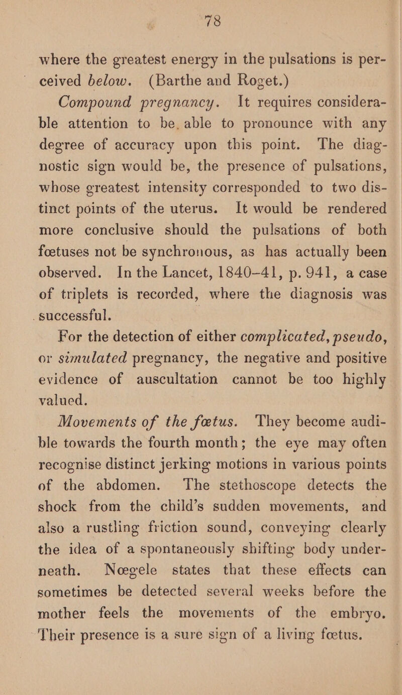 where the greatest energy in the pulsations is per- ceived below. (Barthe and Roget.) Compound pregnancy. It requires considera- ble attention to be, able to pronounce with any degree of accuracy upon this point. The diag- nostic sign would be, the presence of pulsations, whose greatest intensity corresponded to two dis- tinct points of the uterus. It would be rendered more conclusive should the pulsations of both foetuses not be synchronous, as has actually been observed. In the Lancet, 1840-41, p. 941, a case of triplets is recorded, where the diagnosis was successful. | For the detection of either complicated, pseudo, or semulated pregnancy, the negative and positive evidence of auscultation cannot be too highly valued. Movements of the fetus. ‘They become audi- ble towards the fourth month; the eye may often recognise distinct jerking motions in various points of the abdomen. The stethoscope detects the shock from the child’s sudden movements, and also a rustling friction sound, conveying clearly the idea of a spontaneously shifting body under- neath. Noegele states that these effects can sometimes be detected several weeks before the mother feels the movements of the embryo. Their presence is a sure sign of a living foetus.