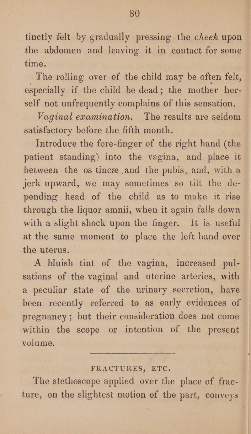 tinetly felt by gradually pressing the cheek upon ' the abdomen and leaving it in contact for some time. The rolling over of the child may be often felt, especially if the child be dead; the mother her- self not unfrequently complains of this sensation. Vaginal examination. The results are seldom satisfactory before the fifth month. Introduce the fore-finger of the right hand (the patient standing) into the vagina, and place it between the os tincee and the pubis, and, with a jerk upward, we may sometimes so tilt the de- pending head of the child as to make it rise through the liquor amnii, when it again falls down with a slight shock upon the finger. It is useful — at the same moment to place the left hand over the uterus. © | A bluish tint of the vagina, increased pul- sations of the vaginal and uterine arteries, with a peculiar state of the urinary secretion, have been recently referred to as early evidences of pregnancy; but their consideration does not come within the scope or intention of the present volume. FRACTURES, ETC. The stethoscope applied over the place of frac- ture, on the slightest motion of the part, conveys