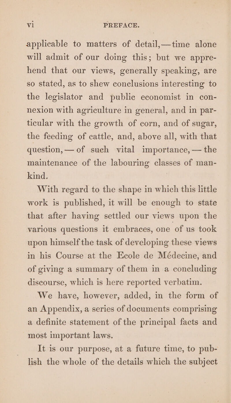 applicable to matters of detail, —time alone will admit of our doing this; but we appre- hend that our views, generally speaking, are so stated, as to shew conclusions interesting to the legislator and public economist in con- nexion with agriculture in general, and in par- ticular with the growth of corn, and of sugar, the feeding of cattle, and, above all, with that question, — of such vital importance, — the maintenance of the labouring classes of man- kind. | With regard to the shape in which this little work is published, it will be enough to state that after having settled our views upon the various questions it embraces, one of us took upon himself the task of developing these views in his Course at the Ecole de Médecine, and of giving a summary of them in a concluding discourse, which is here reported verbatim. We have, however, added, in the form of an Appendix, a series of documents comprising a definite statement of the principal facts and most important laws. It is our purpose, at a future time, to pub- lish the whole of the details which the subject