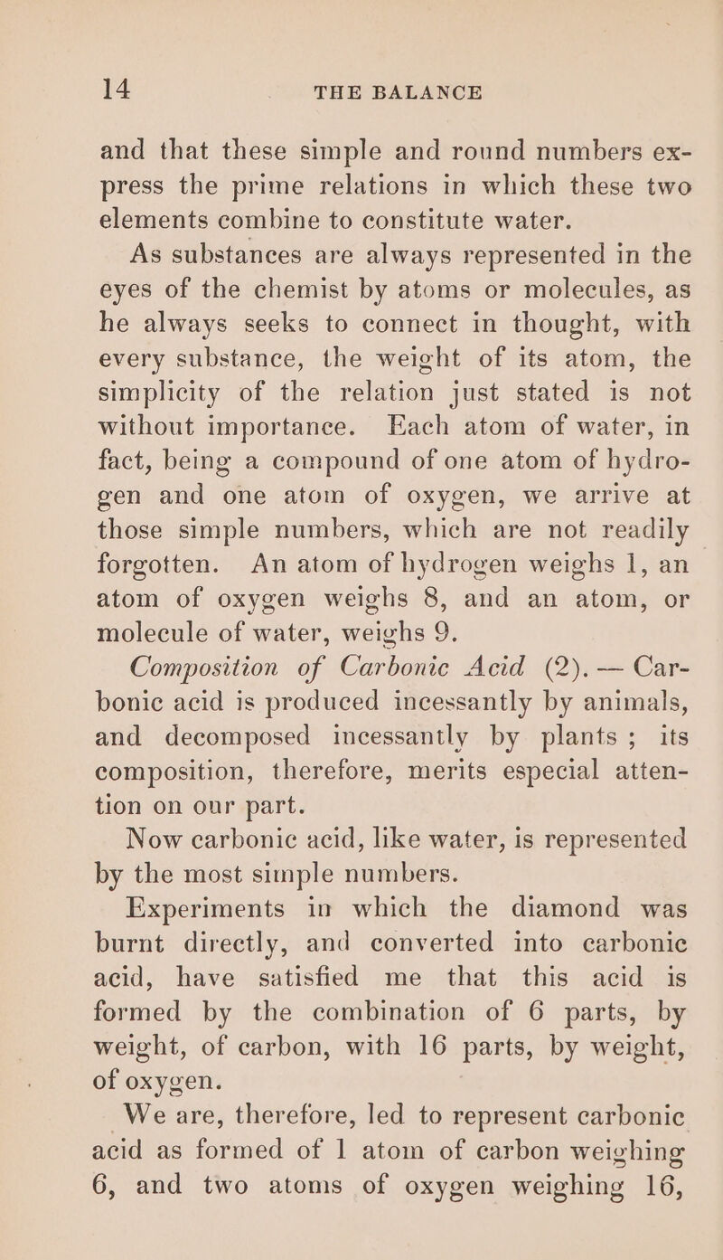 and that these simple and round numbers ex- press the prime relations in which these two elements combine to constitute water. As substances are always represented in the eyes of the chemist by atoms or molecules, as he always seeks to connect in thought, with every substance, the weight of its atom, the simplicity of the relation just stated is not without importance. Each atom of water, in fact, being a compound of one atom of hydro- gen and one atom of oxygen, we arrive at those simple numbers, which are not readily forgotten. An atom of hydrogen weighs 1, an atom of oxygen weighs 8, and an atom, or molecule of water, weighs 9. Composition of Carbonic Acid (2), — Car- bonic acid is produced incessantly by animals, and decomposed incessantly by plants ; its composition, therefore, merits especial atten- tion on our part. Now carbonic acid, like water, is represented by the most simple numbers. Experiments in which the diamond was burnt directly, and converted into carbonic acid, have satisfied me that this acid is formed by the combination of 6 parts, by weight, of carbon, with 16 parts, by weight, of oxygen. We are, therefore, led to represent carbonic acid as formed of 1 atom of carbon weighing 6, and two atoms of oxygen weighing 16,