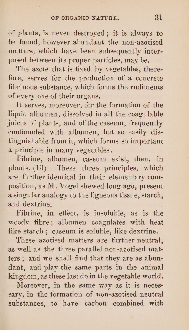 of plants, is never destroyed ; it is always to be found, however abundant the non-azotised matters, he have been subsequently inter- posed between its proper particles, may be. The azote that is fixed by vegetables, there- fore, serves for the production of a concrete fibrinous substance, which forms the rudiments of every one of their organs. It serves, moreover, for the formation of the liquid albumen, dissolved in all the coagulable juices of plants, and of the caseum, frequently confounded with albumen, but so easily dis- tinguishable from it, which forms so important a principle in many vegetables. Fibrine, albumen, caseum exist, then, in plants. (13) These three principles, which are further identical in their elementary com- position, as M. Vogel shewed long ago, present a singular analogy to the ligneous tissue, starch, and dextrine. Fibrine, in effect, is insoluble, as is the woody fibre; albumen coagulates with heat like starch ; caseum is soluble, like dextrine. These azotised matters are further neutral, as well as the three parallel non-azotised mat- ters; and we shall find that they are as abun- dant, and play the same parts in the animal kingdom, as these last do in the vegetable world. Moreover, in the same way as it is neces- sary, in the formation of non-azotised neutral substances, to have carbon combined with