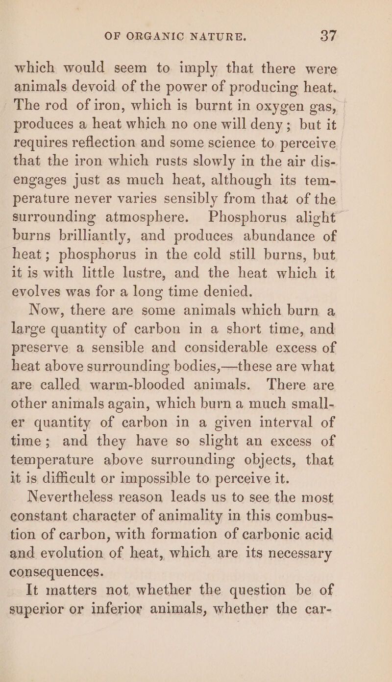 which would seem to imply that there were animals devoid of the power of producing heat. The rod ofiron, which is burnt in oxygen gas, produces a heat which no one will deny; but it requires reflection and some science to perceive that the iron which rusts slowly in the air dis- engages just as much heat, although its tem- perature never varies sensibly from that of the surrounding atmosphere. Phosphorus alight burns brilliantly, and produces abundance of heat ; phosphorus in the cold still burns, but it is with little lustre, and the heat which it evolves was for a long time denied. Now, there are some animals which burn a large quantity of carbon in a short time, and preserve a sensible and considerable excess of heat above surrounding bodies,—these are what are called warm-blooded animals. There are other animals again, which burn a much small- er quantity of carbon in a given interval of time; and they have so slight an excess of temperature above surrounding objects, that it is difficult or impossible to perceive it. Nevertheless reason leads us to see the most constant character of animality in this combus- tion of carbon, with formation of carbonic acid and evolution of heat, which are its necessary consequences. It matters not, whether the question be of superior or inferior animals, whether the car-