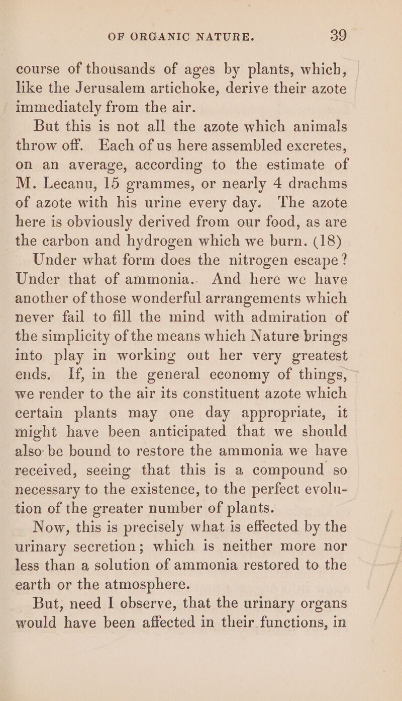 course of thousands of ages by plants, which, like the Jerusalem artichoke, derive their azote immediately from the air. But this is not all the azote which animals throw off. Each of us here assembled excretes, on an average, according to the estimate of M. Lecanu, 15 grammes, or nearly 4 drachms of azote with his urine every day. The azote here is obviously derived from our food, as are the carbon and hydrogen which we burn. (18) Under what form does the nitrogen escape? Under that of ammonia.. And here we have another of those wonderful arrangements which never fail to fill the mind with admiration of the simplicity of the means which Nature brings into play in working ont her very greatest ends. If, in the general economy of things, we render to the air its constituent azote which certain plants may one day appropriate, it might have been anticipated that we should also: be bound to restore the ammonia we have received, seeing that this is a compound so necessary to the existence, to the perfect evolu- tion of the greater number of plants. Now, this is precisely what is effected by the urinary secretion; which is neither more nor less than a solution of ammonia restored to the earth or the atmosphere. But, need I observe, that the urinary organs would have been affected in their functions, in