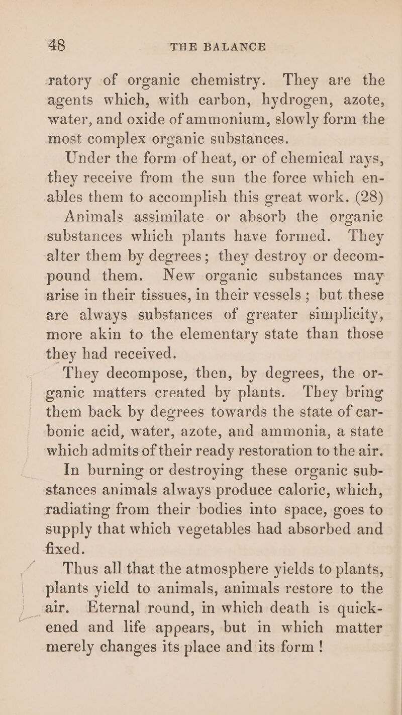 ratory of organic chemistry. They are the agents which, with carbon, hydrogen, azote, water, and oxide of ammonium, slowly form the most complex organic substances. Under the form of heat, or of chemical rays, they receive from the sun the force which en- ables them to accomplish this great work. (28) Animals assimilate. or absorb the organic substances which plants have formed. They alter them by degrees; they destroy or decom- pound them. New organic substances may arise in their tissues, in their vessels ; but these are always substances of greater simplicity, more akin to the elementary state than those they had received. They decompose, then, by degrees, the or- ganic matters created by plants. They bring them back by degrees towards the state of car- bonic acid, water, azote, and ammonia, a state which admits of their ready restoration to the air. In burning or destroying these organic sub- stances animals always produce caloric, which, radiating from their bodies into space, goes to supply that which vegetables had absorbed and fixed. “Thus all that the atmosphere yields to plants, _ plants yield to animals, animals restore to the air. Eternal round, in which death is quick- _ ened and life appears, but in which matter merely changes its place and its form !