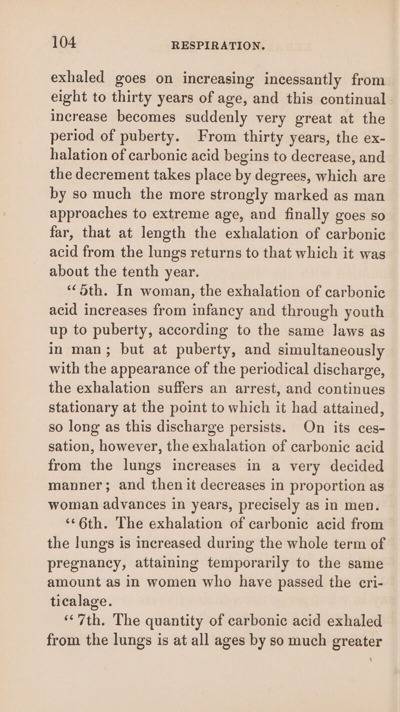 exhaled goes on increasing incessantly from eight to thirty years of age, and this continual increase becomes suddenly very great at the period of puberty. From thirty years, the ex- halation of carbonic acid begins to decrease, and the decrement takes place by degrees, which are by so much the more strongly marked as man approaches to extreme age, and finally goes so far, that at length the exhalation of carbonic acid from the lungs returns to that which it was about the tenth year. ‘5th. In woman, the exhalation of carbonic acid increases from infancy and through youth up to puberty, according to the same laws as in man; but at puberty, and simultaneously with the appearance of the periodical discharge, the exhalation suffers an arrest, and continues stationary at the point to which it had attained, so long as this discharge persists. On its ces- sation, however, the exhalation of carbonic acid from the lungs increases in a very decided manner; and then it decreases in proportion as woman advances in years, precisely as in men. ‘¢6th. The exhalation of carbonic acid from the lungs is increased during the whole term of pregnancy, attaining temporarily to the same amount as in women who have passed the cri- ticalage. ‘7th. The quantity of carbonic acid exhaled from the lungs is at all ages by so much greater 1