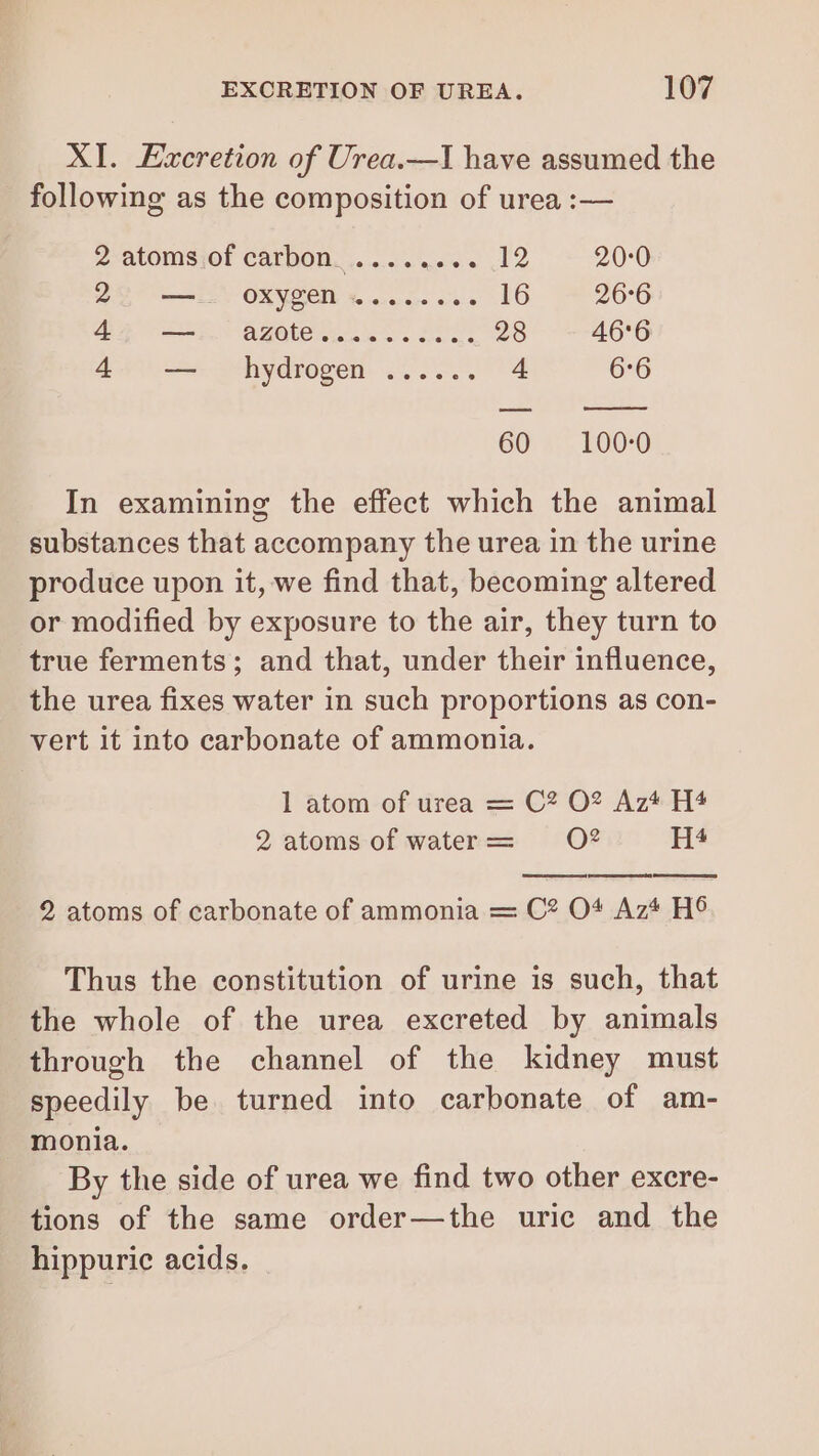 XI. Excretion of Urea.—I have assumed the following as the composition of urea :— 2 atoms of carbon ........ 12 20:0 BD aE OX NOEL % ae de e 16 26°6 (oa ee ara 28 46°6 445 ==: hydrogen 4, 4 6°6 60» 100-0 In examining the effect which the animal substances that accompany the urea in the urine produce upon it, we find that, becoming altered or modified by exposure to the air, they turn to true ferments; and that, under their influence, the urea fixes water in such proportions as con- vert it into carbonate of ammonia. 1 atom of urea = C? O2 Az* H4 2 atoms of water = O2 H4 2 atoms of carbonate of ammonia = C2 O4 Az* H6 Thus the constitution of urine is such, that the whole of the urea excreted by animals through the channel of the kidney must speedily be turned into carbonate of am- monia. By the side of urea we find two other excre- tions of the same order—the uric and the hippuric acids.