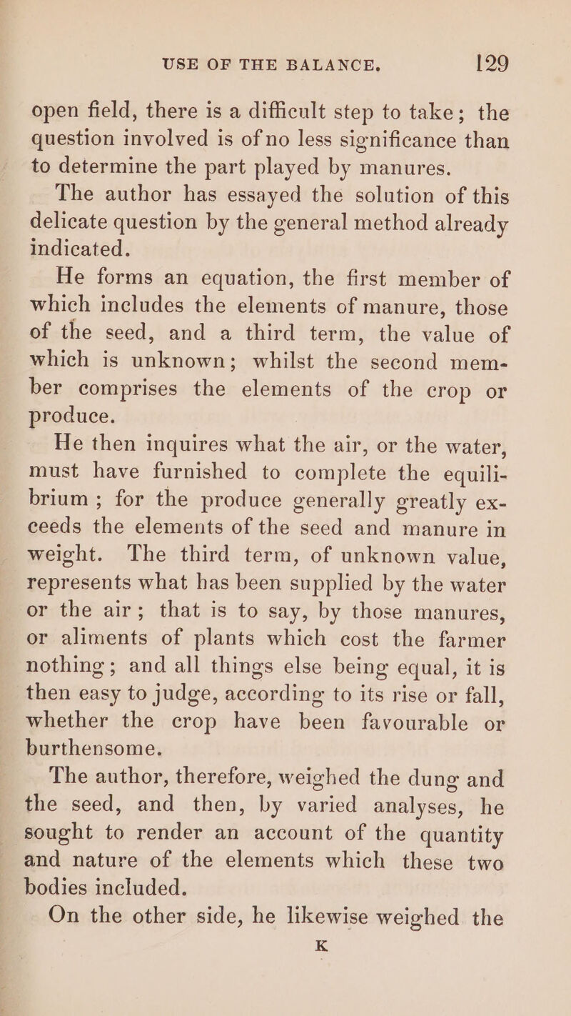 open field, there is a difficult step to take; the question involved is of no less significance than to determine the part played by manures. The author has essayed the solution of this delicate question by the general method already indicated. He forms an equation, the first member of which includes the elements of manure, those of the seed, and a third term, the value of which is unknown; whilst the second mem- ber comprises the elements of the crop or produce. He then inquires what the air, or the water, must have furnished to complete the equili- brium ; for the produce generally greatly ex- ceeds the elements of the seed and manure in weight. The third term, of unknown value, represents what has been supplied by the water or the air; that is to say, by those manures, or aliments of plants which cost the farmer nothing ; and all things else being equal, it is then easy to judge, according to its rise or fall, whether the crop have been favourable or burthensome. The author, therefore, weighed the dung and the seed, and then, by varied analyses, he sought to render an account of the quantity and nature of the elements which these two bodies included. On the other side, he likewise weighed the K