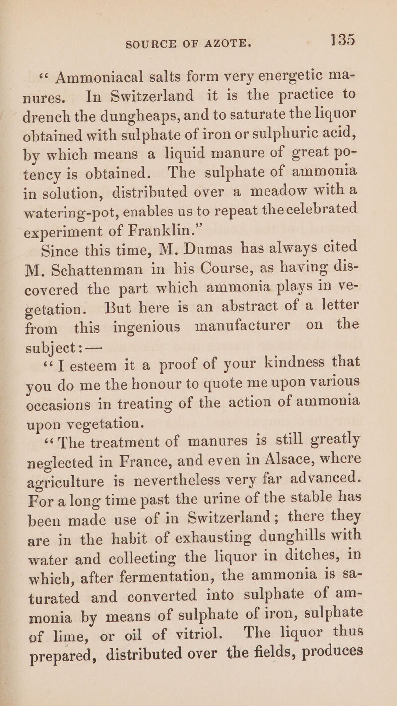 ‘ Ammoniacal salts form very energetic ma- nures. In Switzerland it is the practice to drench the dungheaps, and to saturate the liquor obtained with sulphate of iron or sulphuric acid, by which means a liquid manure of great po- tency is obtained. The sulphate of ammonia in solution, distributed over a meadow witha watering-pot, enables us to repeat thecelebrated experiment of Franklin.” Since this time, M. Dumas has always cited M. Schattenman in his Course, as having dis- covered the part which ammonia plays in ve- getation. But here is an abstract of al letter from this ingenious manufacturer on the subject : — é J esteem it a proof of your kindness that you do me the honour to quote me upon various occasions in treating of the action of ammonia upon vegetation. The treatment of manures is still greatly neglected in France, and even in Alsace, where agriculture is nevertheless very far advanced. For a long time past the urine of the stable has been made use of in Switzerland; there they are in the habit of exhausting dunghills with water and collecting the liquor in ditches, in which, after fermentation, the ammonia is Sa- turated and converted into sulphate of am- monia by means of sulphate of iron, sulphate of lime, or oil of vitriol. The liquor thus prepared, distributed over the fields, produces