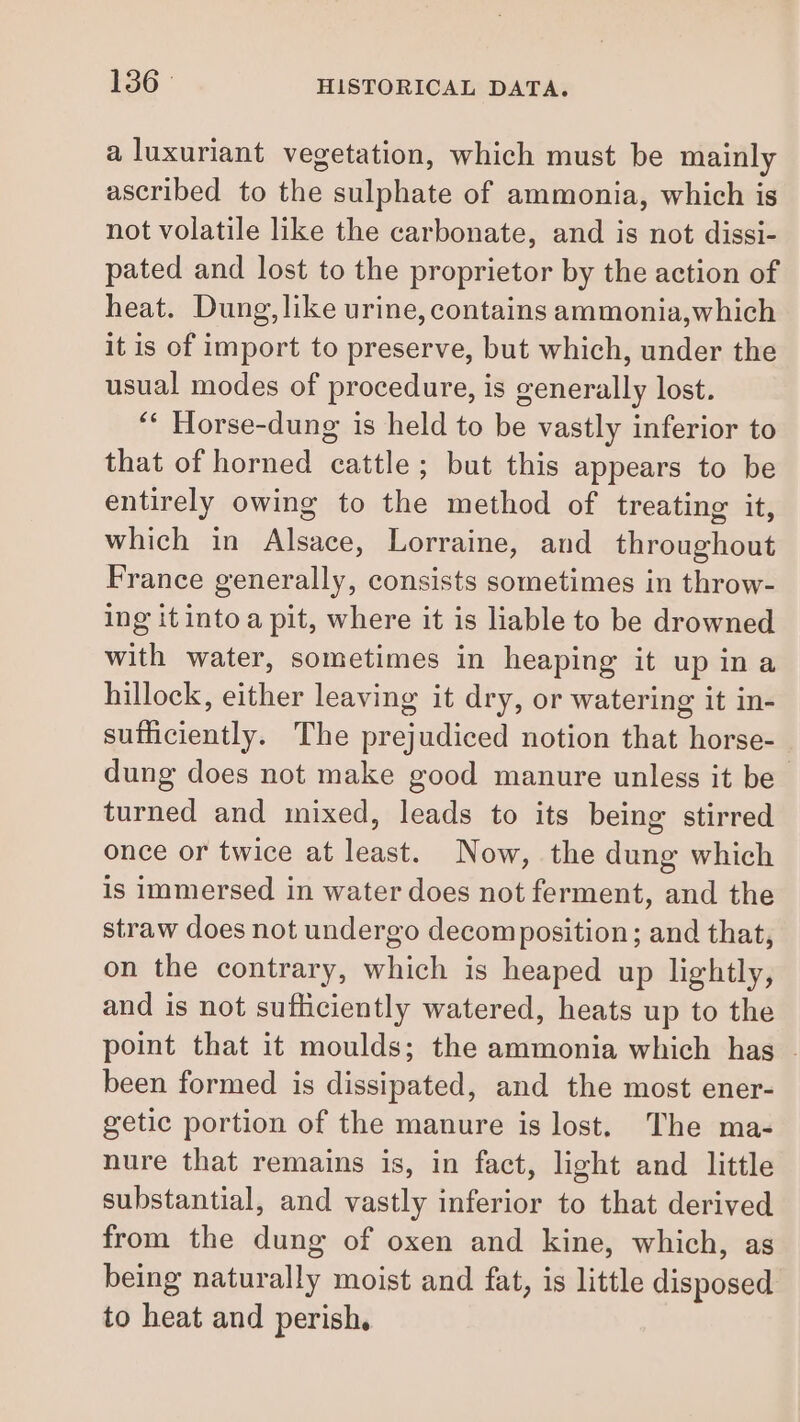 a luxuriant vegetation, which must be mainly ascribed to the sulphate of ammonia, which is not volatile like the carbonate, and is not dissi- pated and lost to the proprietor by the action of heat. Dung, like urine,contains ammonia,which it is of import to preserve, but which, under the usual modes of procedure, is generally lost. ‘* Horse-dung is held to be vastly inferior to that of horned cattle; but this appears to be entirely owing to the method of treating it, which in Alsace, Lorraine, and throughout France generally, consists sometimes in throw- ing itintoa pit, where it is liable to be drowned with water, sometimes in heaping it up ina hillock, either leaving it dry, or watering it in- sutiiciently. The prejudiced notion that horse- dung does not make good manure unless it be turned and mixed, leads to its being stirred once or twice at least. Now, the dung which is immersed in water does not ferment, and the straw does not undergo decomposition; and that, on the contrary, which is heaped up lightly, and is not sufficiently watered, heats up to the point that it moulds; the ammonia which has. been formed is dissipated, and the most ener- getic portion of the manure is lost. The ma- nure that remains is, in fact, light and little substantial, and vastly inferior to that derived from the dung of oxen and kine, which, as being naturally moist and fat, is little disposed to heat and perish.