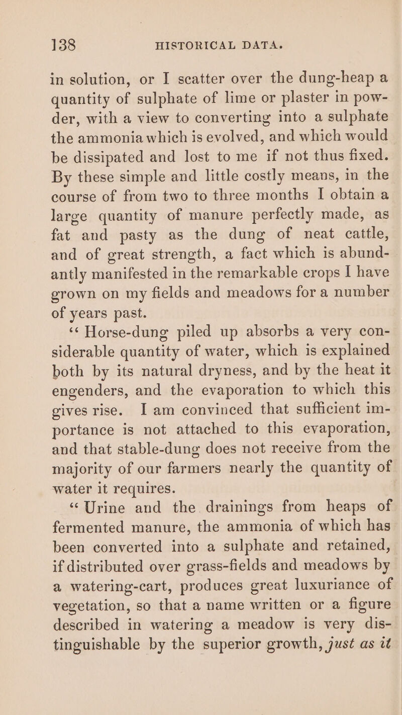 in solution, or I scatter over the dung-heap a quantity of sulphate of lime or plaster in pow- der, with a view to converting into a sulphate the ammonia which is evolved, and which would be dissipated and lost to me if not thus fixed. By these simple and little costly means, in the course of from two to three months I obtain a large quantity of manure perfectly made, as fat and pasty as the dung of neat cattle, and of great strength, a fact which is abund- antly manifested in the remarkable crops I have grown on my fields and meadows for a number of years past. ‘¢ Horse-dung piled up absorbs a very con- siderable quantity of water, which is explained both by its natural dryness, and by the heat it engenders, and the evaporation to which this gives rise. I am convinced that sufficient im- portance is not attached to this evaporation, and that stable-dung does not receive from the majority of our farmers nearly the quantity of water it requires. ‘‘Urine and the drainings from heaps of fermented manure, the ammonia of which has been converted into a sulphate and retained, if distributed over grass-fields and meadows by a watering-cart, produces great luxuriance of vegetation, so that a name written or a figure described in watering a meadow is very dis- tinguishable by the superior growth, just as àt