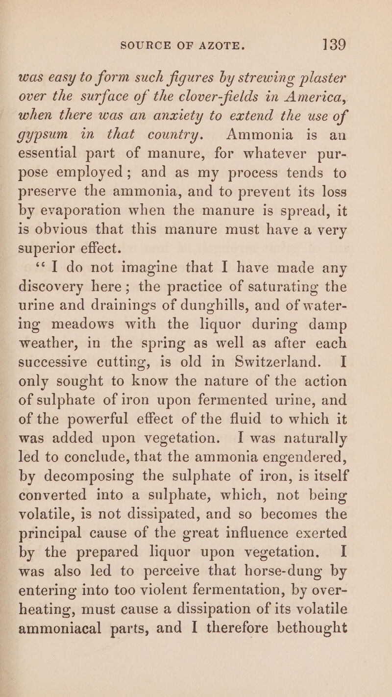 was easy to form such figures by strewing plaster over the surface of the clover-fields in America, when there was an anxiety to extend the use of gypsum in that country. Ammonia is an essential part of manure, for whatever pur- pose employed; and as my process tends to preserve the ammonia, and to prevent its loss by evaporation when the manure is spread, it is obvious that this manure must have a very superior effect. ‘* I do not imagine that I have made any discovery here; the practice of saturating the urine and drainings of dunghills, and of water- ing meadows with the liquor during damp weather, in the spring as well as after each successive cutting, is old in Switzerland. I only sought to know the nature of the action of sulphate of iron upon fermented urine, and of the powerful effect of the fluid to which it was added upon vegetation. I was naturally led to conclude, that the ammonia engendered, by decomposing the sulphate of iron, is itself converted into a sulphate, which, not being volatile, is not dissipated, and so becomes the principal cause of the great influence exerted by the prepared liquor upon vegetation. I was also led to perceive that horse-dung by entering into too violent fermentation, by over- heating, must cause a dissipation of its volatile ammoniacal parts, and I therefore bethought