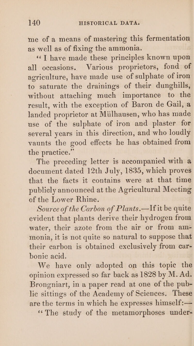 me of a means of mastering this fermentation as well as of fixing the ammonia. ‘ TI have made these principles known upon all occasions. Various proprietors, fond of agriculture, have made use of sulphate of iron to saturate the drainings of their dunghills, without attaching much importance to the result, with the exception of Baron de Gail, a landed proprietor at Mülhausen, who has made use of the sulphate of iron and plaster for several years in this direction, and who loudly vaunts the good effects he has obtained from the practice.” The preceding letter is accompanied with a document dated 12th July, 1835, which proves that the facts it contains were at that time publicly announced at the Agricultural Meeting of the Lower Rhine. Source of the Carbon of Plants.—If it be quite evident that plants derive their hydrogen from water, their azote from the air or from am- monia, it is not quite so natural to suppose that their carbon is obtained exclusively from car- bonic acid. We have only adopted on this topic the opinion expressed so far back as 1828 by M. Ad. Brongniart, in a paper read at one of the pub- lie sittings of the Academy of Sciences. These are the terms in which he expresses himself:— ‘The study of the metamorphoses under-