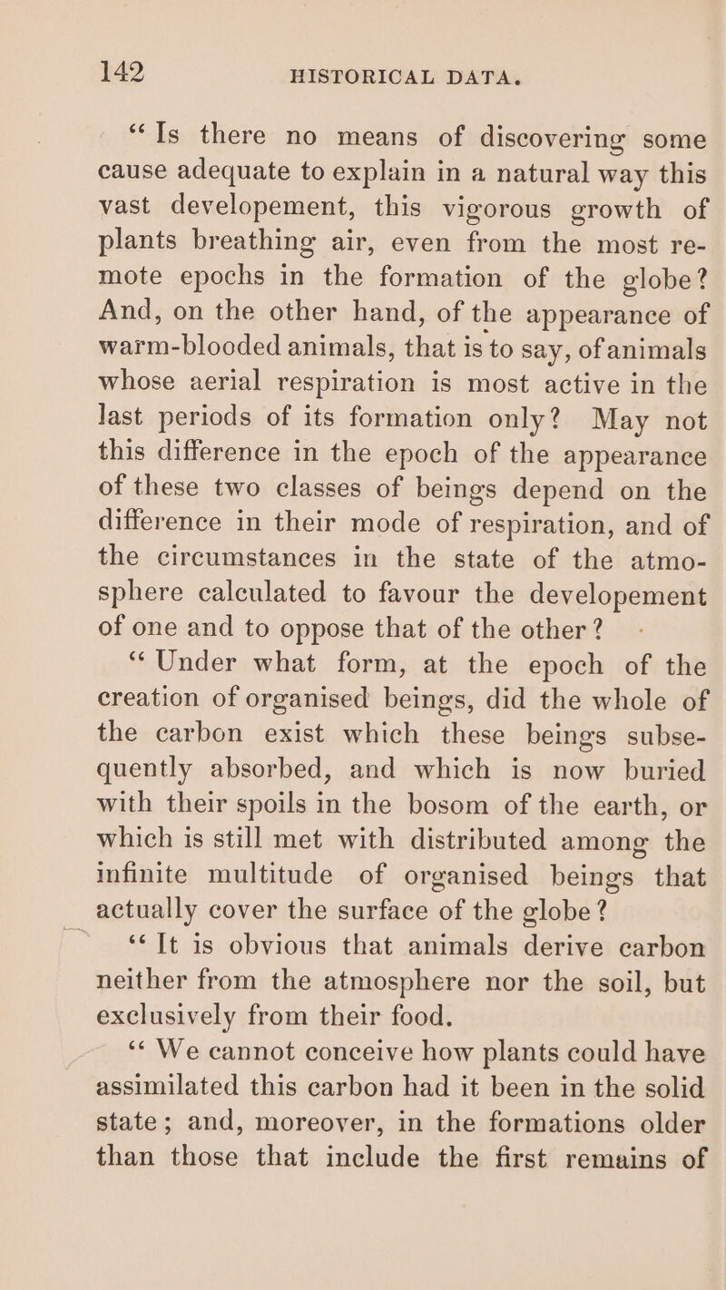 “Is there no means of discovering some cause adequate to explain in a natural way this vast developement, this vigorous growth of plants breathing air, even from the most re- mote epochs in the formation of the globe? And, on the other hand, of the appearance of warm-blooded animals, fans is to say, of animals whose aerial respiration is most active in the last periods of its formation only? May not this difference in the epoch of the appearance of these two classes of beings depend on the difference in their mode of respiration, and of the circumstances in the state of the atmo- sphere calculated to favour the developement of one and to oppose that of the other ? “Under what form, at the epoch of the creation of organised beings, did the whole of the carbon exist which these beings subse- quently absorbed, and which is now buried with their spoils in the bosom of the earth, or which is still met with distributed among the infinite multitude of organised beings that actually cover the surface of the globe? “It is obvious that animals derive carbon neither from the atmosphere nor the soil, but exclusively from their food. ‘We cannot conceive how plants could have assimilated this carbon had it been in the solid state; and, moreover, in the formations older than those that include the first remains of