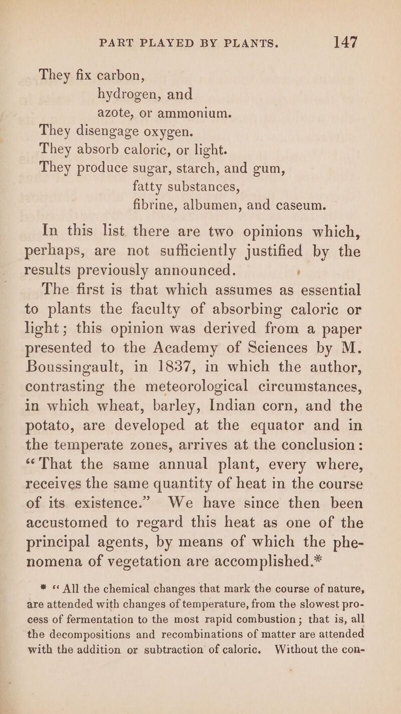 They fix carbon, hydrogen, and azote, or ammonium. They disengage oxygen. They absorb caloric, or light. They produce sugar, starch, and gum, fatty substances, fibrine, albumen, and caseum. In this list there are two opinions which, perhaps, are not sufficiently justified by the results previously announced. The first is that which assumes as essential to plants the faculty of absorbing caloric or light; this opinion was derived from a paper presented to the Academy of Sciences by M. Boussingault, in 1837, in which the author, contrasting the meteorological circumstances, in which wheat, barley, Indian corn, and the potato, are developed at the equator and in the temperate zones, arrives at the conclusion: ‘That the same annual plant, every where, receives the same quantity of heat in the course of its existence.’ We have since then been accustomed to regard this heat as one of the principal agents, by means of which the phe- nomena of vegetation are accomplished.* * © All the chemical changes that mark the course of nature, are attended with changes of temperature, from the slowest pro- cess of fermentation to the most rapid combustion ; that is, all the decompositions and recombinations of matter are attended with the addition or subtraction of caloric. Without the con-