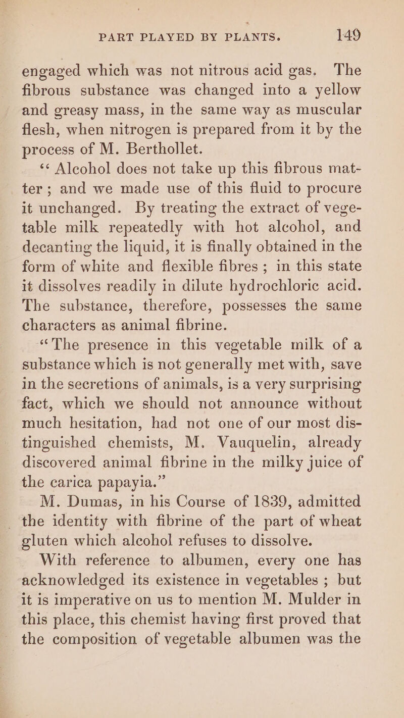 engaged which was not nitrous acid gas. The fibrous substance was changed into a yellow and greasy mass, in the same way as muscular flesh, when nitrogen is prepared from it by the process of M. Berthollet. ‘ Alcohol does not take up this fibrous mat- ter ; and we made use of this fluid to procure it unchanged. By treating the extract of vege- table milk repeatedly with hot alcohol, and decanting the liquid, it is finally obtained in the form of white and flexible fibres ; in this state it dissolves readily in dilute hydrochloric acid. The substance, therefore, possesses the same characters as animal fibrine. “The presence in this vegetable milk of a substance which is not generally met with, save in the secretions of animals, is a very surprising fact, which we should not announce without much hesitation, had not one of our most dis- tinguished chemists, M. Vauquelin, already discovered animal fibrine in the milky juice of the carica papayia.” M. Dumas, in his Course of 1839, admitted _ the identity with fibrine of the part of wheat gluten which alcohol refuses to dissolve. With reference to albumen, every one has acknowledged its existence in vegetables ; but it is imperative on us to mention M. Mulder in this place, this chemist having first proved that the composition of vegetable albumen was the