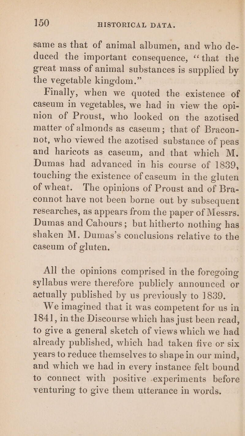 same as that of animal albumen, and who de- duced the important consequence, “that the great mass of animal substances is supplied by the vegetable kingdom.” Finally, when we quoted the existence of caseum in vegetables, we had in view the opi- nion of Proust, who looked on the azotised matter of almonds as caseum; that of Bracon- not, who viewed the azotised substance of peas and haricots as caseum, and that which M. Dumas had advanced in his course of 1839, touching the existence of caseum in the gluten of wheat. The opinions of Proust and of Bra- connot have not been borne out by subsequent researches, as appears from the paper of Messrs. Dumas and Cahours; but hitherto nothing has shaken M. Dumas’s conclusions relative to the caseum of gluten. All the opinions comprised in the foregoing syllabus were therefore publicly announced or actually published by us previously to 1839. We imagined that it was competent for us in 1841, in the Discourse which has just been read, to give a general sketch of views which we had already published, which had taken five or six years to reduce themselves to shape in our mind, and which we had in every instance felt bound to connect with positive -experiments before venturing to give them utterance in words.