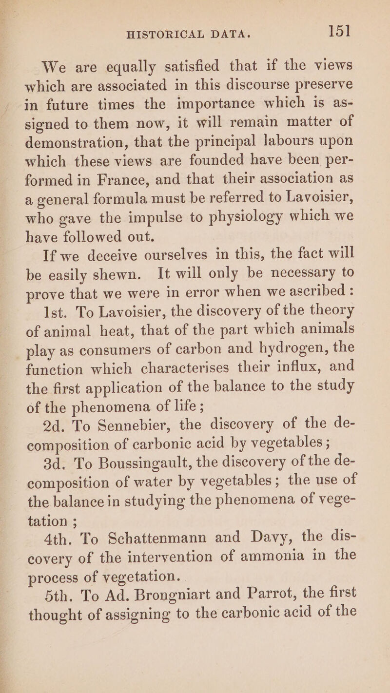 We are equally satisfied that if the views which are associated in this discourse preserve in future times the importance which is as- signed to them now, it will remain matter of demonstration, that the principal labours upon which these views are founded have been per- formed in France, and that their association as a general formula must be referred to Lavoisier, who gave the impulse to physiology which we have followed out. If we deceive ourselves in this, the fact will be easily shewn. It will only be necessary to prove that we were in error when we ascribed : Ist. To Lavoisier, the discovery of the theory of animal heat, that of the part which animals _ play as consumers of carbon and hydrogen, the function which characterises their influx, and the first application of the balance to the study of the phenomena of life ; 2d. To Sennebier, the discovery of the de- composition of carbonic acid by vegetables ; 3d. To Boussingault, the discovery of the de- composition of water by vegetables; the use of the balance in studying the phenomena of vege- tation ; 4th. To Schattenmann and Davy, the dis- covery of the intervention of ammonia in the process of vegetation. 5th. To Ad. Brongniart and Parrot, the first thought of assigning to the carbonic acid of the