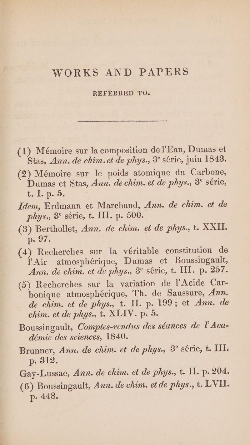 WORKS AND PAPERS REFERRED TO. (1) Mémoire sur la composition de l'Eau, Dumas et Stas, Ann. de chim. et de phys., 3° série, juin 1843. (2) Mémoire sur le poids atomique du Carbone, Dumas et Stas, Ann. de chim. et de phys., 3° série, t. Loop Idem, Erdmann et Marchand, Ann. de chim. et de phys., 8° serie, t. III. p. 500. (3) Berthollet, Ann. de chim. et de phys., t. XXII. p- 97. (4) Recherches sur la véritable constitution de l'Air atmosphérique, Dumas et Boussingault, Ann. de chim. et de phys., 3° série, t. IT. p. 257. (5) Recherches sur la variation de l’Acide Car- bonique atmosphérique, Th. de Saussure, Ann. de chim. et de phys., t. IL. p. 199; et Ann. de chim. et de phys., t. XLIV. p. 9. Boussingault, Comptes-rendus des séances de lAca- démie des sciences, 1840. Brunner, Ann. de chim. et de phys., 3° série, t. II. p. 312. | Gay-Lussac, Ann. de chim. et de phys., t. IL. p. 204. (6) Boussingault, Ann. de chim. et de phys., t. LVII. p. 448.