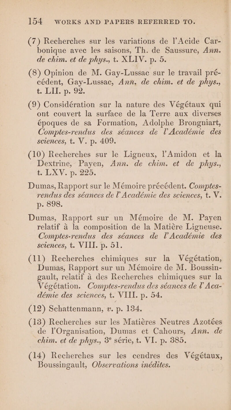 (7) Recherches sur les variations de l’Acide Car- bonique avec les saisons, Th. de Saussure, Ann. de chim. et de phys., t. XLIV. p. 5. (8) Opinion de M. Gay-Lussac sur le travail pré- cédent, Gay-Lussac, Ann. de chim. et de phys., t. LT, p. 92. (9) Considération sur la nature des Végétaux qui ont couvert la surface de la Terre aux diverses époques de sa Formation, Adolphe Brongniart, Comptes-rendus des séances de l'Académie des sciences, t. V. p. 409. (10) Recherches sur le Ligneux, l’Amidon et la Dextrine, Payen, Ann. de chim. et de phys., t. LXV. p. 225. Dumas, Rapport sur le Mémoire précédent. Comptes- rendus des séances de Académie des sciences, t. V. p. 898. Dumas, Rapport sur un Mémoire de M. Payen relatif à la composition de la Matière Ligneuse. Comptes-rendus des séances de l’Académie des sciences, t. VIII. p. 51. | (11) Recherches chimiques sur la Végétation, Dumas, Rapport sur un Mémoire de M. Boussin- gault, relatif à des Recherches chimiques sur la Végétation. Comptes-rendus des séances de l'Aca- démie des sciences, t. VIII. p. 54. (12) Schattenmann, ©. p. 134. (13) Recherches sur les Matières Neutres Azotées de l'Organisation, Dumas et Cahours, Ann. de chim. et de phys., 3° série, t. VI. p. 385. (14) Recherches sur les cendres des Végétaux, Boussingault, Observations inédites.