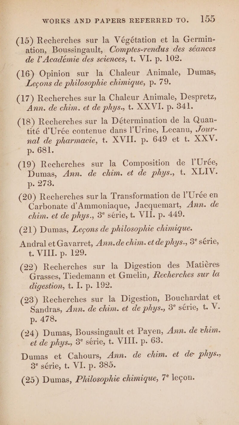 (15) Recherches sur la Végétation et la Germin- ation, Boussingault, Comptes-rendus des séances de l’Académie des sciences, t. VI. p. 102. (16) Opinion sur la Chaleur Animale, Dumas, Leçons de philosophie chimique, p. 79. (17) Recherches sur la Chaleur Animale, Despretz, Ann. de chim. et de phys., t. XXVI. p. 341. (18) Recherches sur la Détermination de la Quan- tité d'Urée contenue dans |’Urine, Lecanu, Jour- nal de pharmacie, t. XVII. p. 649 et t. XXV. p. 681. (19) Recherches sur la Composition de l'Urée, Dumas, Ann. de chim. et de phys., t. XLIV. p. 273. (20) Recherches sur la Transformation de l’Urée en Carbonate d’Ammoniaque, Jacquemart, Ann. de chim. et de phys., 3° série, t. VII. p. 449. (21) Dumas, Leçons de philosophie chimique. Andral et Gavarret, Ann. de chim. et de phys., 3° série, t. VIII. p. 129. (22) Recherches sur la Digestion des Matières Grasses, Tiedemann et Gmelin, Recherches sur la digestion, t. I. p. 192. (23) Recherches sur la Digestion, Bouchardat et Sandras, Ann. de chim. et de phys., 3° série, t. V. p. 478. (24) Dumas, Boussingault et Payen, Ann. de chim. et de phys., 3° série, t. VIII. p. 63. Dumas et Cahours, Ann. de chim. et de: phys. 3° série, t. VI. p. 385. (25) Dumas, Philosophie chimique, T° lecon.