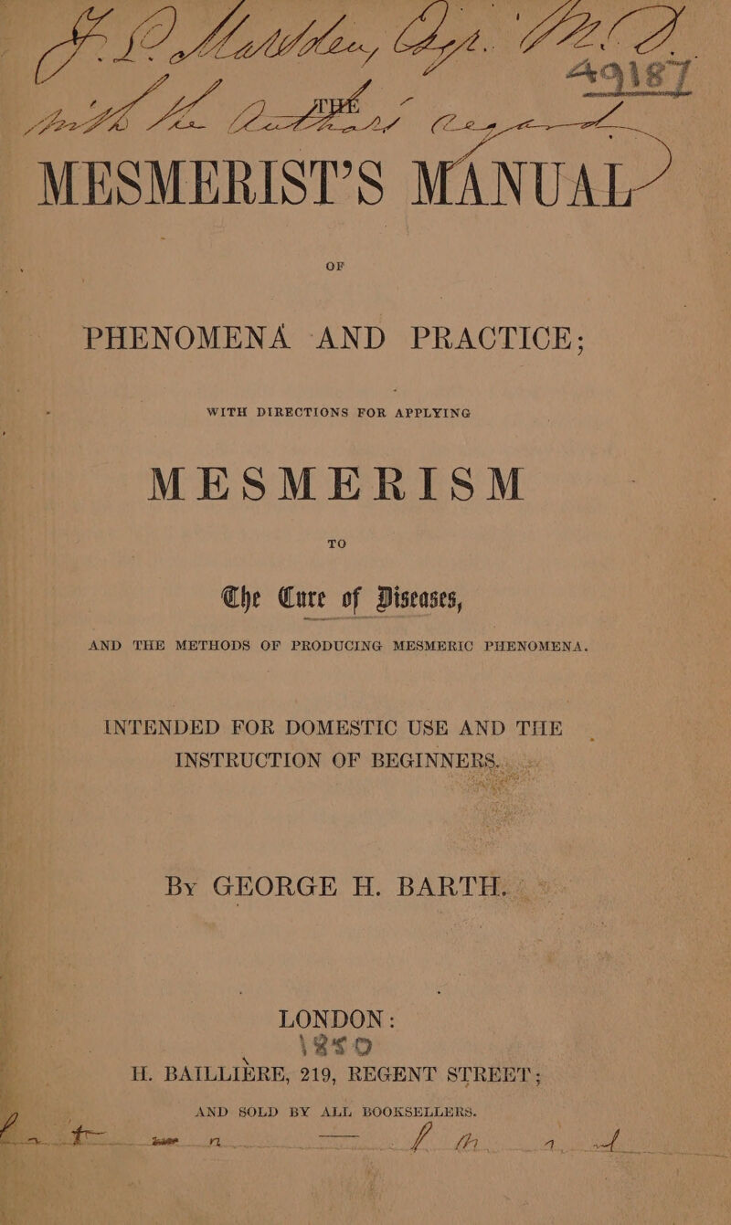 fA oa, big PA SS La se at MESMERIST’S ree OF PHENOMENA AND PRACTICE; WITH DIRECTIONS FOR APPLYING MESMERISM TO Che Cure of Diseases, AND THE METHODS OF PRODUCING MESMERIC PHENOMENA. INTENDED FOR DOMESTIC USE AND THE INSTRUCTION OF BEGINNERS. Ne By GEORGE H. BARTH. © LONDON: ; . H. BAILLIERE, 219, REGENT STREET; yn AND SOLD BY ALL BOOKSELLERS. fy ; : ae: A BS eee 6 Wael SNS We fi 4 a ‘ f De eis