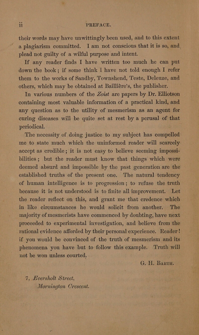 their words may have unwittingly been used, and to this extent a plagiarism committed. Iam not conscious that it is so, and, plead not guilty of a wilful purpose and intent. If any reader finds I have written too much he can put down the book; if some think I have not told enough I refer them to the works of Sandby, Townshend, Teste, Deleuze, and others, which may be obtained at Bailliére’s, the publisher. In various numbers of the Zoist are papers by Dr. Elliotson containing most valuable information of a practical kind, and any question as to the utility of mesmerism as an agent for curing diseases will be quite set at rest by a perusal of that periodical. The necessity of doing justice to my subject has compelled me to state much which the uninformed reader will scarcely accept as credible; it is not easy to believe seeming impossi- bilities ; but the reader must know that things which were deemed absurd and impossible by the past generation are the established truths of the present one. The natural tendency of human intelligence is to progression; to refuse the truth because it is not understood is to finite all improvement. Let the reader reflect on this, and grant me that credence which in like circumstances he would solicit from another. The majority of mesmerists have commenced by doubting, have next proceeded to experimental investigation, and believe from the rational evidence afforded by their personal experience. Reader! if you would be convinced of the truth of mesmerism and its phenomena you have but to follow this example. Truth will not be won unless courted. G. H. Barra. 7, Hversholt Street, Mornington Crescent.