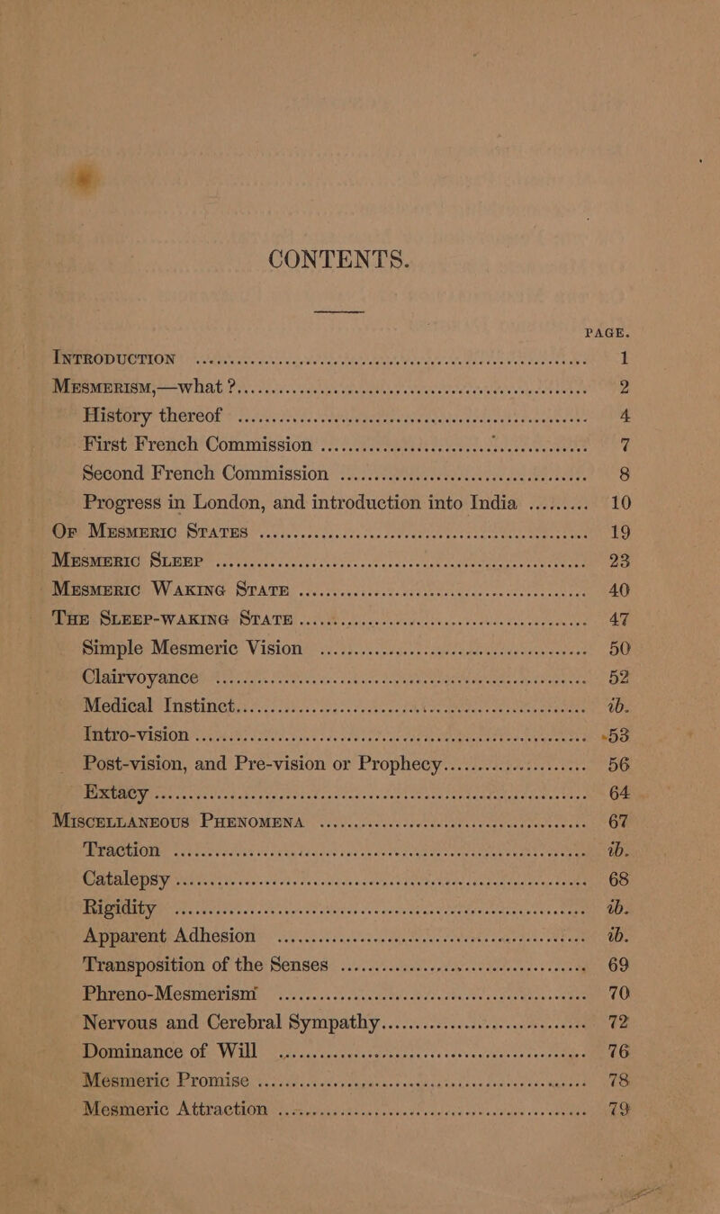 CONTENTS. PAGE Bere CHOOT Sa tseate's do cs vcs vit te dae clea evreve ide doc cvaven ponee tides 1 Mesmerism,—what ?.............06 Sc let hale ate ay hoo PCr APE 2 Ptiewiry thereOe ick eis eeisedegasdee es Sataceaeeeh tas Wan sine 4 First French Commission ..... betes Att eee nee Beye ES BAN ab Second French Commission ........ MN SIMs wo AAS 8 Progress in London, and introduction into India ......... 10 re MERE. SEATS Vs io. . ca sanc ve lac dodedanee tect uecaices etter saat 19 Mesmeric SLEEP ........... BEEN OS Se gs dena ee ee OTe’ 23 -Mesmertc WAKING SraTe ...... eer de ty chtteh Sep R RE a 40 figs: WHEER&gt; WAKING OTATH 15.8. yeccs leva valcce vee verincdencdoceudne 47 Bee MesMmeric VISION ii 3)..\. cud urcngecsddeaedesdea savas? 50 MU ESEHOVUROED Sere tscss fee es dec &lt;atints Leeaneene Teeete Reem lo aeeae 52 Prceacal MING: 2.6 2)50 a. seals de Mees hoe tens ck eee Perea ay |i. PRP VESIOWDT Gs cee apes sda seared vards Peer Wl nene +53 Post-vision, and Pre-vision or Prophecy..................06 56 2 7) CEDURE SRGROS Gerry cher perenerer renee Meir ar Be? chk Tecavec tte. 64 MGSCELLANBOUS PHENOMENA ........ccssccccccensssecenccsones wecin Ge WEPACKION, 6 .36.c0 ee. Be ls Se Teds te PP Aa Pat eel ye eer ab. Catalepsy ...2....-.6... erege ter ee yeh Gee e EE cw tekent cba ectetals Rigidity ....... BP ER TAIN J adore aac aes MA i ib. PD MATCH A GHOSIOI 251.3. ciceeoscoccecereccevertes es Uy Tage tie Transposition of the Senses ..............0+ ecteeacassacor 2. 09 Whreno-MeSMexvisId yok s cc. secs vaccdvecdcussdscuccsous oe 70 Nervous and Cerebral ge ates ih cmt bie sctaesaem 72 REUETIAIIOE, OF VAL cls aav'cyccedecacecacs ie lass events avegntane 76 Mesmeric Promise ..... SEER Ah Veep Mare OREO BE EA eae ‘daa Meee