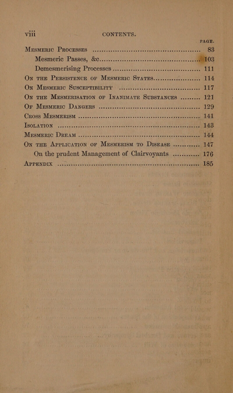 ece Vill CONTENTS. PAGE MESMERIC PROCESSES .......eceeeseeees Pp snhe A se ag se ots eee Mesmeric Passes, &amp;C.........cseceeeeeees 2. hea seveseeee olO3 Detresmerising Processes ic -iiil si, 20.2 0.e 2cadgas tosses + osuteeeeee On THE PERSISTENCE OF MESMERIC STATES........0cceceeees Ptet eo: On Mersmeric SUSCEPTIBILITY ........ etlevos aveseQeanereas cocaeenaniae On THE MESMERISATION OF INANIMATE SUBSTANCES ...... Bes fio Or MESMERIC DANGERS .......ceceecscceceeees bode ceeeee Metene ears 129 Cross MESMERISM ........... AR tie as eerie 4 Ns ee BREN A « 141 ISOLATION ........ Fas APU BS Fe betar ag uaa Sl, Se pee A Wieemeric LREAM,.. or. ccrces coe calewer sarees WP Bape Sawteaet wee moire 144 On toe AppLicATioON oF Mersmerism To DISEASE ........0.0. 147 On the prudent Management of Clairvoyants .......... .. 176 ISPPENDIX |: Ahuels ct de epithe at tes aek te Recs aida eid tale ae pe I eo