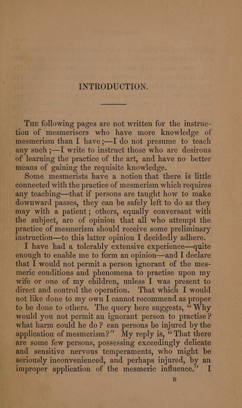INTRODUCTION. Tuer following pages are not written for the instruc- tion of mesmerisers who have more knowledge of mesmerism than I have ;—I do not presume to teach any such ;—I write to instruct those who are desirous of learning the practice of the art, and have no better means of gaining the requisite knowledge. Some mesmerists have a notion that there is little connected with the practice of mesmerism which requires any teaching—that if persons are taught how to make downward passes, they can be safely left to do as they may with a patient; others, equally conversant with the subject, are of opinion that all who attempt the practice of mesmerism should receive some preliminary instruction—to this latter opinion I decidedly adhere. I have had a tolerably extensive experience—quite enough to enable me to form an opinion—and I declare that I would not permit a person ignorant of the mes- meric conditions and phenomena to practise upon my wife or one of my children, unless I was present to direct and control the operation. That which I would not like done to my own I cannot recommend as proper to be done to others. The query here suggests, ‘‘ Why would you not permit an ignorant person to practise ? what harm could he do? can persons be injured by the application of mesmerism?”’ My reply is, ‘‘ That there are some few persons, possessing exceedingly delicate and sensitive nervous temperaments, who might be seriously inconvenienced, and perhaps injured, by an improper application of the mesmeric influence.” I B