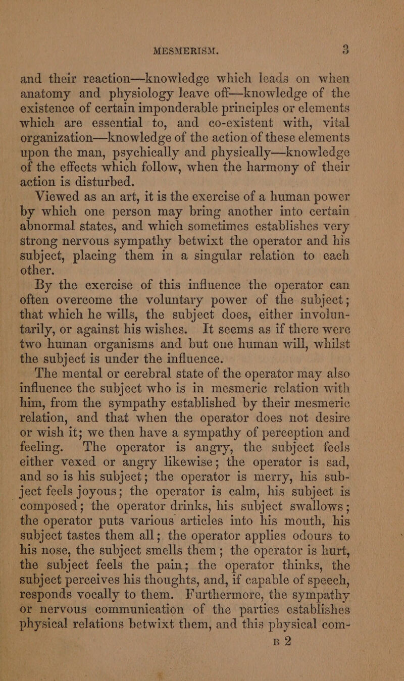 and their reaction—knowledge which leads on when anatomy and physiology leave off—knowledge of the existence of certain imponderable principles or elements which are essential to, and co-existent with, vital organization—knowledge of the action of these elements upon the man, psychically and physically—knowledge of the effects which follow, when the harmony of their action is disturbed. Viewed as an art, it is the exercise of a human power by which one person may bring another into certain - abnormal states, and which sometimes establishes very strong nervous sympathy betwixt the operator and his subject, placing them in a singular relation to each other. By the exercise of this influence the operator can often overcome the voluntary power of the subject; that which he wills, the subject does, either involun- tarily, or against his wishes. It seems as if there were two human organisms and but one human will, whilst the subject is under the influence. The mental or cerebral state of the operator may also influence the subject who is in mesmeric relation with him, from the sympathy established by their mesmeric relation, and that when the operator does not desire or wish it; we then have a sympathy of perception and feeling. The operator is angry, the subject feels either vexed or angry likewise; the operator is sad, and so is his subject; the operator is merry, his sub- ject feels joyous; the operator is calm, his subject is composed; the operator drinks, his subject swallows; the operator puts various articles into his mouth, his subject tastes them all; the operator applies odours to his nose, the subject smells them; the operator is hurt, the subject feels the pain; the operator thinks, the subject perceives his thoughts, and, if capable of speech, responds vocally to them. Furthermore, the sympathy or nervous communication of the parties establishes physical relations betwixt them, and this physical com- B2