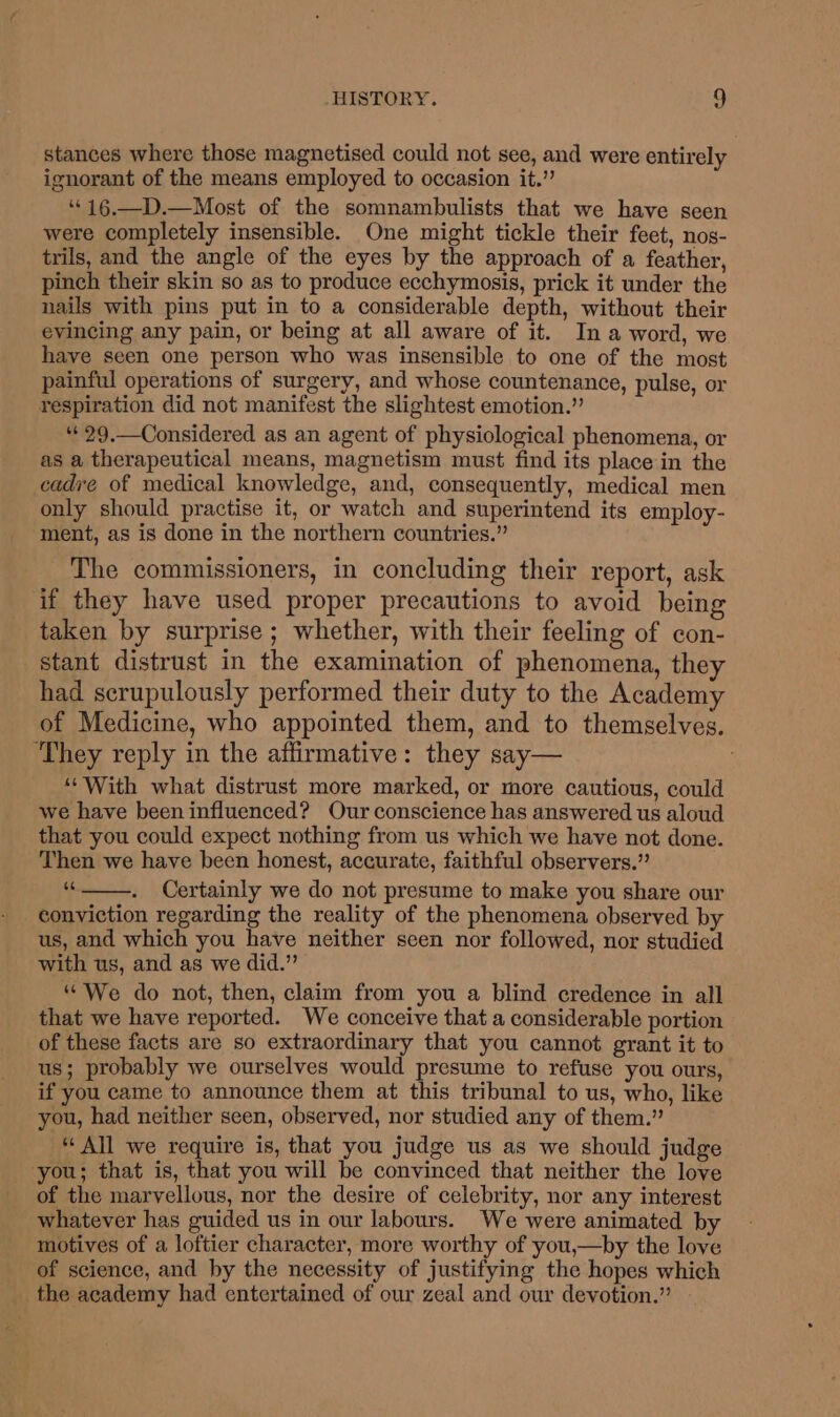 stances where those magnetised could not see, and were entirely ignorant of the means employed to occasion it.” ‘‘16.—D.—Most of the somnambulists that we have seen were completely insensible. One might tickle their feet, nos- trils, and the angle of the eyes by the approach of a feather, pinch their skin so as to produce ecchymosis, prick it under the nails with pins put in to a considerable depth, without their evincing any pain, or being at all aware of it. In a word, we have seen one person who was insensible to one of the most painful operations of surgery, and whose countenance, pulse, or respiration did not manifest the slightest emotion.” “«29.—Considered as an agent of physiological phenomena, or as a therapeutical means, magnetism must find its place in the cadre of medical knowledge, and, consequently, medical men only should practise it, or watch and superintend its employ- ment, as is done in the northern countries.” The commissioners, in concluding their report, ask if they have used proper precautions to avoid being taken by surprise ; whether, with their feeling of con- stant distrust in the examination of phenomena, they had scrupulously performed their duty to the Academy of Medicine, who appointed them, and to themselves. ‘They reply in the affirmative: they say— : ““With what distrust more marked, or more cautious, could we have been influenced? Our conscience has answered us aloud that you could expect nothing from us which we have not done. Then we have been honest, accurate, faithful observers.” . Certainly we do not presume to make you share our conviction regarding the reality of the phenomena observed by us, and which you have neither seen nor followed, nor studied with us, and as we did.” “We do not, then, claim from you a blind credence in all that we have reported. We conceive that a considerable portion of these facts are so extraordinary that you cannot grant it to us; probably we ourselves would presume to refuse you ours, if you came to announce them at this tribunal to us, who, like you, had neither seen, observed, nor studied any of them.” “ All we require is, that you judge us as we should judge you; that is, that you will be convinced that neither the love of the marvellous, nor the desire of celebrity, nor any interest whatever has guided us in our labours. We were animated by motives of a loftier character, more worthy of you,—by the love of science, and by the necessity of justifying the hopes which the academy had entertained of our zeal and our devotion.”