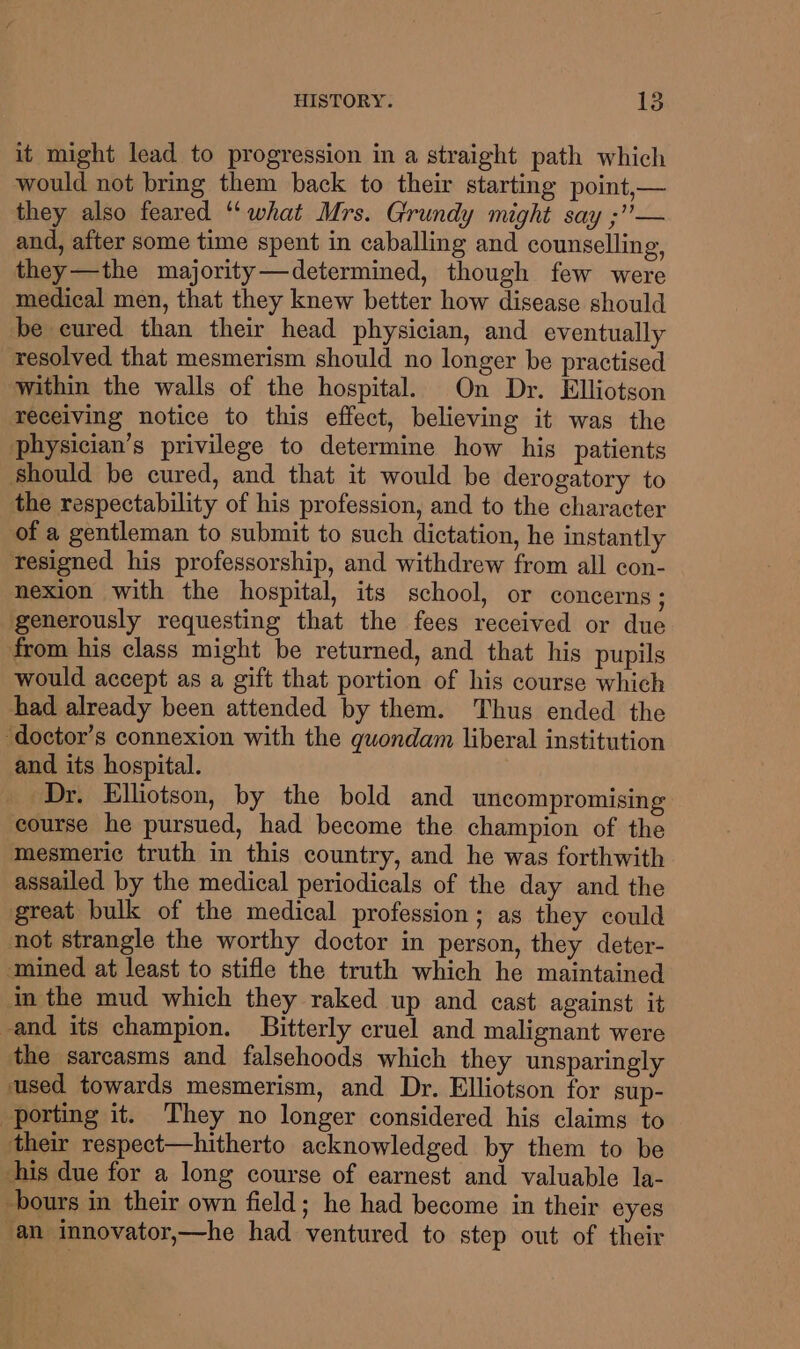 it might lead to progression in a straight path which would not bring them back to their starting point,— they also feared ‘‘ what Mrs. Grundy might say ;”— and, after some time spent in caballing and counselling, they—the majority—determined, though few were medical men, that they knew better how disease should be cured than their head physician, and eventually resolved that mesmerism should no longer be practised within the walls of the hospital. On Dr. Elliotson receiving notice to this effect, believing it was the physician’s privilege to determine how his patients Should be cured, and that it would be derogatory to the respectability of his profession, and to the character of a gentleman to submit to such dictation, he instantly resigned his professorship, and withdrew from all con- nexion with the hospital, its school, or concerns; generously requesting that the fees received or due from his class might be returned, and that his pupils would accept as a gift that portion of his course which had already been attended by them. Thus ended the ‘doctor’s connexion with the quondam liberal institution and its hospital. Dr. Elliotson, by the bold and uncompromising course he pursued, had become the champion of the mesmeric truth in this country, and he was forthwith assailed by the medical periodicals of the day and the great bulk of the medical profession; as they could not strangle the worthy doctor in person, they deter- mined at least to stifle the truth which he maintained in the mud which they raked up and cast against it and its champion. Bitterly cruel and malignant were the sarcasms and falsehoods which they unsparingly used towards mesmerism, and Dr. Elliotson for sup- porting it. They no longer considered his claims to their respect—hitherto acknowledged by them to be his due for a long course of earnest and valuable la- -bours in their own field; he had become in their eyes an innovator,—he had ventured to step out of their