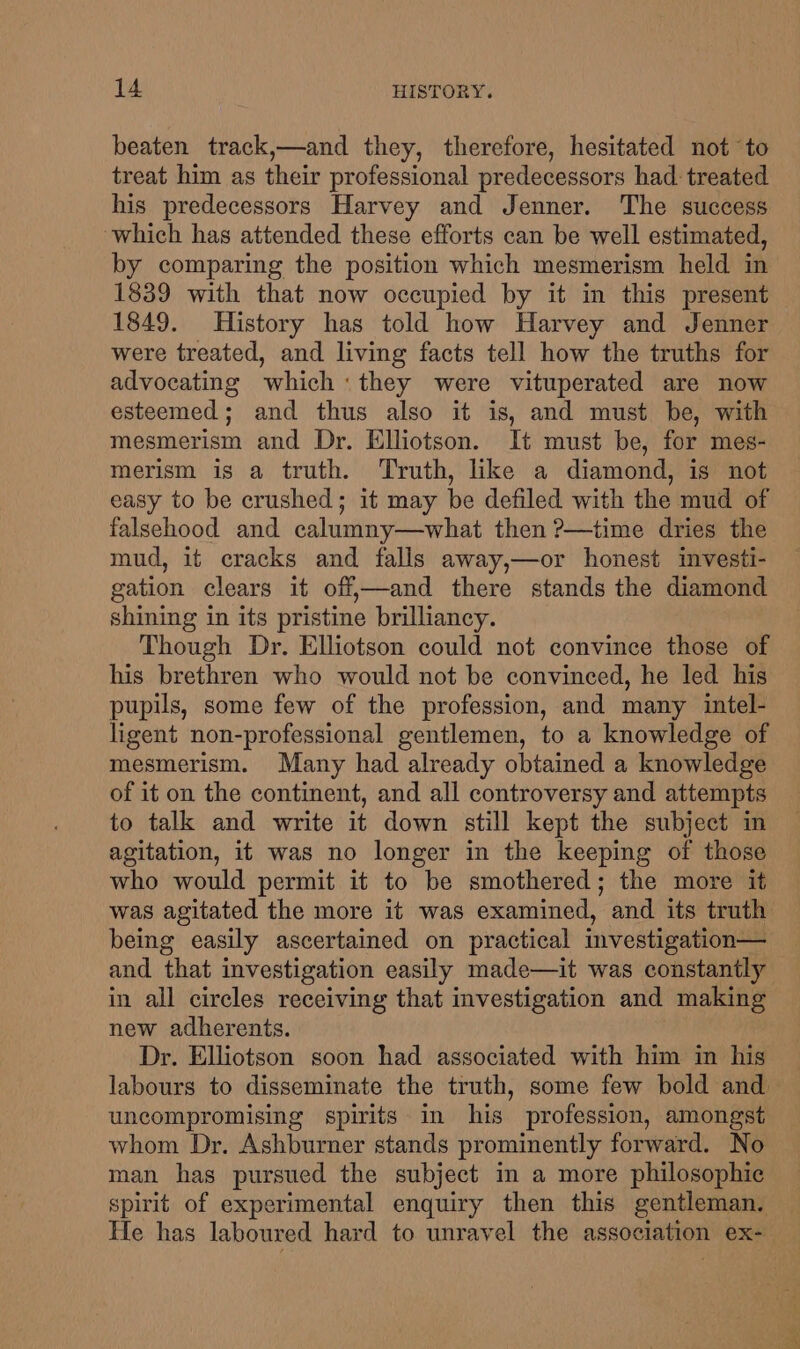 beaten track,—and they, therefore, hesitated not to treat him as their professional predecessors had: treated his predecessors Harvey and Jenner. The success which has attended these efforts can be well estimated, by comparing the position which mesmerism held in 1839 with that now occupied by it in this present 1849. History has told how Harvey and Jenner were treated, and living facts tell how the truths for advocating which: they were vituperated are now esteemed; and thus also it is, and must be, with mesmerism and Dr. Elliotson. It must be, for mes- merism is a truth. Truth, like a diamond, is not easy to be crushed; it may be defiled with the mud of falsehood and calumny—what then ?—time dries the mud, it cracks and falls away,—or honest investi- gation clears it off,—and there stands the diamond shining in its pristine brilliancy. Though Dr. Elliotson could not convince those of his brethren who would not be convinced, he led his pupils, some few of the profession, and many intel- ligent non-professional gentlemen, to a knowledge of mesmerism. Many had already obtained a knowledge of it on the continent, and all controversy and attempts to talk and write it down still kept the subject in agitation, it was no longer in the keeping of those who would permit it to be smothered; the more it was agitated the more it was examined, and its truth being easily ascertained on practical investigation— and that investigation easily made—it was constantly in all circles receiving that investigation and making new adherents. Dr. Elliotson soon had associated with him in his labours to disseminate the truth, some few bold and uncompromising spirits in his profession, amongst whom Dr. Ashburner stands prominently forward. No man has pursued the subject in a more philosophic spirit of experimental enquiry then this gentleman. He has laboured hard to unravel the association ex-