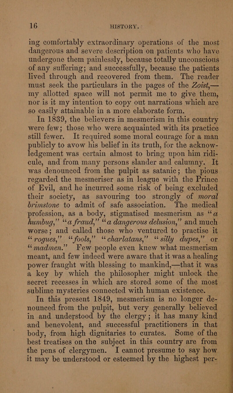 dangerous and severe description on patients who have undergone them painlessly, because totally unconscious of any suffering; and successfully, because the patients lived through and recovered from them. The reader must seek the particulars in the pages of the Zoist,— my allotted space will not permit me to give them, nor is it my intention to copy out narrations which are so easily attainable in a more elaborate form. In 1839, the believers in mesmerism in this country were few; those who were acquainted with its practice still fewer. It required some moral courage for a man publicly to avow his belief in its truth, for the acknow- ledgement was certain almost to bring upon him ridi- cule, and from many persons slander and calumny. It was denounced from the pulpit as satanic; the pious regarded the mesmeriser as in league with the Prince of Evil, and he incurred some risk of being excluded their society, as savouring too strongly of moral brimstone to admit of safe association. The medical profession, as a body, stigmatised mesmerism as “a humbug,” “a fraud,” “a dangerous delusion,” and much worse; and called those who ventured to practise it * rogues,” ‘ fools,” “charlatans,” ‘ silly dupes,’ or “madmen.” Few people even knew what mesmerism meant, and few indeed were aware that it was a healing power fraught with blessing to mankind,—that it was a key by which the philosopher might unlock the secret’ recesses in which are stored some of the most sublime mysteries connected with human existence. In this present 1849, mesmerism is no longer de- nounced from the pulpit, but very generally believed body, from high dignitaries to curates. Some of the best treatises on the subject in this country are from the pens of clergymen. I cannot presume to say how it may be understood or esteemed by the highest per-