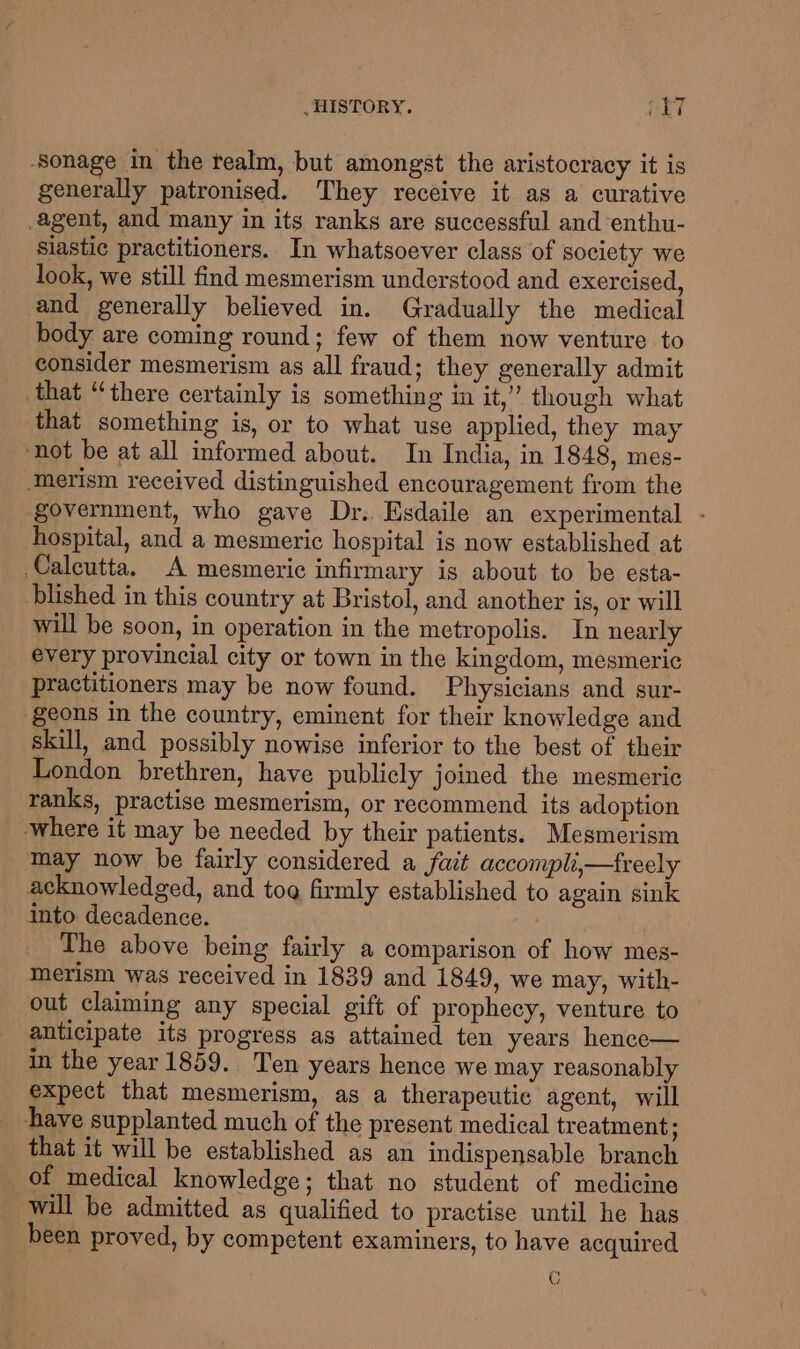 -Sonage in the realm, but amongst the aristocracy it is generally patronised. They receive it as a curative agent, and many in its ranks are successful and enthu- Siastic practitioners. In whatsoever class of society we look, we still find mesmerism understood and exercised, and generally believed in. Gradually the medical body are coming round; few of them now venture to consider mesmerism as all fraud; they generally admit that “there certainly is something in it,” though what that something is, or to what use applied, they may ‘not be at all informed about. In India, in 1848, mes- ‘merism received distinguished encouragement from the government, who gave Dr. Esdaile an experimental - hospital, and a mesmeric hospital is now established at Caleutta. A mesmeric infirmary is about to be esta- blished in this country at Bristol, and another is, or will will be soon, in operation in the metropolis. In nearly every provincial city or town in the kingdom, mesmeric practitioners may be now found. Physicians and sur- geons in the country, eminent for their knowledge and skill, and possibly nowise inferior to the best of their London brethren, have publicly joined the mesmeric ranks, practise mesmerism, or recommend its adoption where it may be needed by their patients. Mesmerism may now be fairly considered a fat accomplii—treely acknowledged, and tog firmly established to again sink into decadence. 3 The above being fairly a comparison of how mes- merism was received in 1839 and 1849, we may, with- out claiming any special gift of prophecy, venture to anticipate its progress as attained ten years hence— in the year 1859. Ten years hence we may reasonably expect that mesmerism, as a therapeutic agent, will have supplanted much of the present medical treatment; that it will be established as an indispensable branch of medical knowledge; that no student of medicine will be admitted as qualified to practise until he has been proved, by competent examiners, to have acquired C