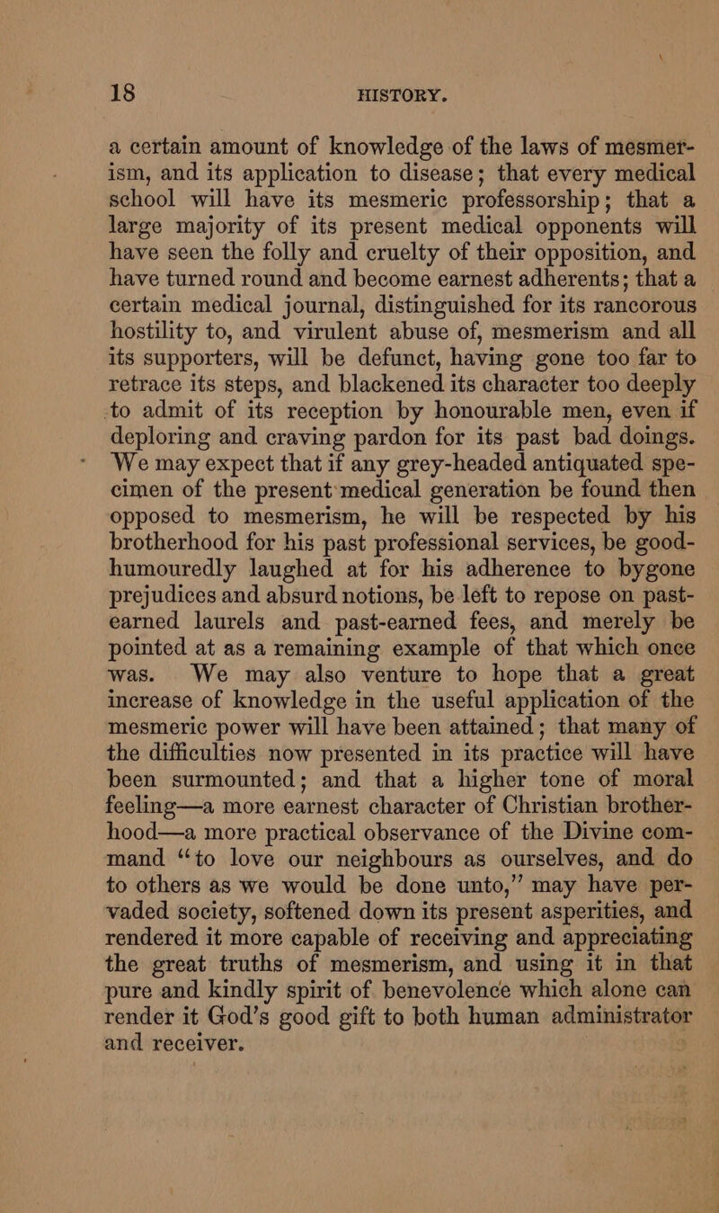 a certain amount of knowledge of the laws of mesmer- ism, and its application to disease; that every medical school will have its mesmeric professorship; that a large majority of its present medical opponents will have seen the folly and cruelty of their opposition, and have turned round and become earnest adherents; that a certain medical journal, distinguished for its rancorous hostility to, and virulent abuse of, mesmerism and all its supporters, will be defunct, having gone too far to retrace its steps, and blackened its character too deeply to admit of its reception by honourable men, even if deploring and craving pardon for its past bad doings. We may expect that if any grey-headed antiquated spe- cimen of the present: medical generation be found then opposed to mesmerism, he will be respected by his brotherhood for his past professional services, be good- humouredly laughed at for his adherence to bygone prejudices and absurd notions, be left to repose on past- earned laurels and past-earned fees, and merely be pointed at as a remaining example of that which once was. We may also venture to hope that a great increase of knowledge in the useful application of the mesmeric power will have been attained; that many of the difficulties now presented in its practice will have been surmounted; and that a higher tone of moral feeling—a more earnest character of Christian brother- hood—a more practical observance of the Divine com- mand “to love our neighbours as ourselves, and do to others as we would be done unto,’ may have per- vaded society, softened down its present asperities, and rendered it more capable of receiving and appreciating the great truths of mesmerism, and using it in that pure and kindly spirit of benevolence which alone can render it God’s good gift to both human administrator and receiver.