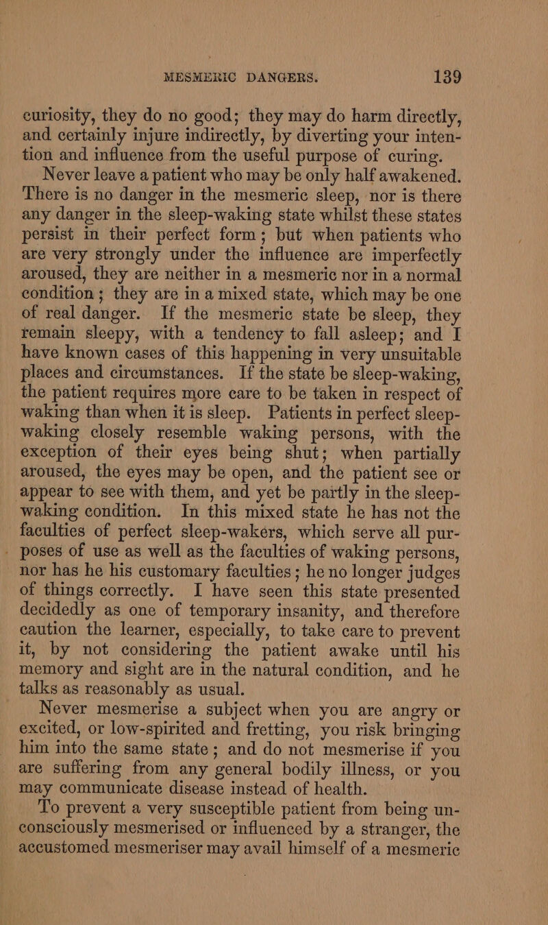 curiosity, they do no good; they may do harm directly, and certainly injure indirectly, by diverting your inten- tion and influence from the useful purpose of curing. Never leave a patient who may be only half awakened. There is no danger in the mesmeric sleep, nor is there any danger in the sleep-waking state whilst these states persist in their perfect form; but when patients who are very strongly under the influence are imperfectly aroused, they are neither in a mesmeric nor in a normal condition ; they are in a mixed state, which may be one of real danger. If the mesmeric state be sleep, they remain sleepy, with a tendency to fall asleep; and I have known cases of this happening in very unsuitable places and circumstances. If the state be sleep-waking, the patient requires more care to be taken in respect of waking than when it is sleep. Patients in perfect sleep- waking closely resemble waking persons, with the exception of their eyes being shut; when partially aroused, the eyes may be open, and the patient see or appear to see with them, and yet be partly in the sleep- waking condition. In this mixed state he has not the faculties of perfect sleep-wakers, which serve all pur- - poses of use as well as the faculties of waking persons, nor has he his customary faculties ; he no longer judges of things correctly. I have seen this state presented decidedly as one of temporary insanity, and therefore caution the learner, especially, to take care to prevent it, by not considering the patient awake until his memory and sight are in the natural condition, and he talks as reasonably as usual. Never mesmerise a subject when you are angry or excited, or low-spirited and fretting, you risk bringing him into the same state; and do not mesmerise if you are suffering from any general bodily illness, or you may communicate disease instead of health. To prevent a very susceptible patient from being un- consciously mesmerised or influenced by a stranger, the accustomed mesmeriser may avail himself of a mesmeric