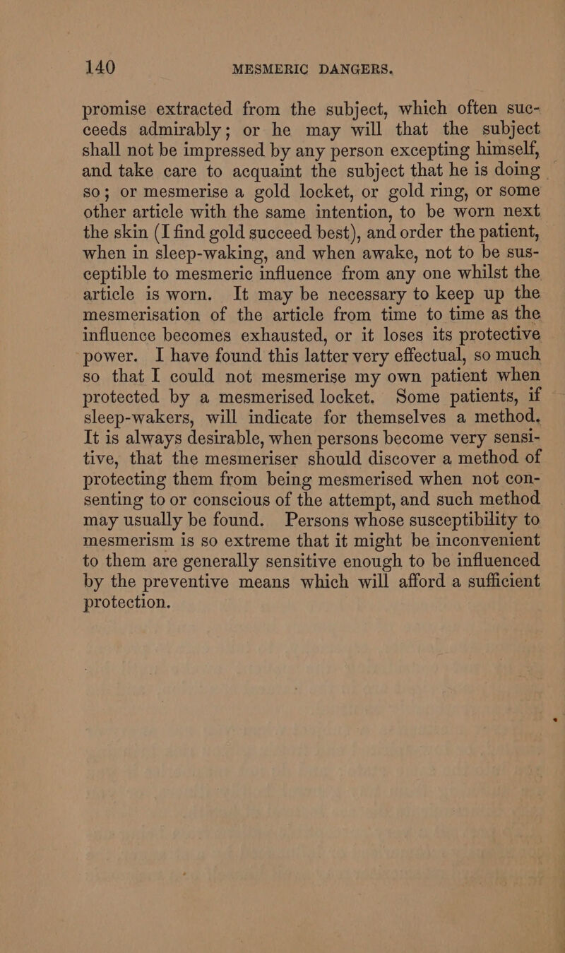 promise extracted from the subject, which often suc- ceeds admirably; or he may will that the subject shall not be impressed by any person excepting himself, — and take care to acquaint the subject that he is doing — so; or mesmerise a gold locket, or gold ring, or some other article with the same intention, to be worn next the skin (I find gold succeed best), and order the patient, when in sleep-waking, and when awake, not to be sus- ceptible to mesmeric influence from any one whilst the article is worn. It may be necessary to keep up the mesmerisation of the article from time to time as the influence becomes exhausted, or it loses its protective power. I have found this latter very effectual, so much so that I could not mesmerise my own patient when protected by a mesmerised locket. Some patients, if sleep-wakers, will indicate for themselves a method. It is always desirable, when persons become very sensi- tive, that the mesmeriser should discover a method of protecting them from being mesmerised when not con- senting to or conscious of the attempt, and such method may usually be found. Persons whose susceptibility to mesmerism is so extreme that it might be inconvenient to them are generally sensitive enough to be influenced by the preventive means which will afford a sufficient protection.